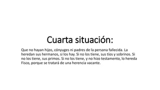 Cuarta situación:
Que no hayan hijos, cónyuges ni padres de la persona fallecida. La
heredan sus hermanos, si los hay. Si no los tiene, sus tíos y sobrinos. Si
no los tiene, sus primos. Si no los tiene, y no hizo testamento, lo hereda
Fisco, porque se tratará de una herencia vacante.
 