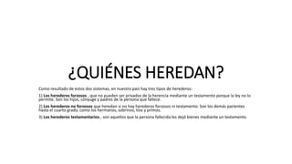 ¿QUIÉNES HEREDAN?
Como resultado de estos dos sistemas, en nuestro país hay tres tipos de herederos:
1) Los herederos forzosos , que no pueden ser privados de la herencia mediante un testamento porque la ley no lo
permite. Son los hijos, cónyuge y padres de la persona que fallece.
2) Los herederos no forzosos que heredan si no hay herederos forzosos ni testamento. Son los demás parientes
hasta el cuarto grado, como los hermanos, sobrinos, tíos y primos.
3) Los herederos testamentarios , son aquellos que la persona fallecida les dejó bienes mediante un testamento.
 