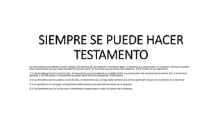 SIEMPRE SE PUEDE HACER
TESTAMENTO
Los dos sistemas que admite nuestro Código Civil respecto de las herencias -la herencia legal y la herencia por testamento- se combinan. Siempre se puede
hacer testamento, aunque hayan herederos forzosos, pero con los límites que la misma ley establecen. Estos límites son los siguientes:
1) Si los herederos forzosos son los hijos, el testamento que se puede hacer se debe limitar a la quinta parte del conjunto de los bienes. Así, si la herencia
equivale a 100.000 pesos, el testamento se puede hacer hasta la cantidad de 20.000 pesos.
2) Si los herederos son los padres, o uno de ellos, el testamento que se haga debe limitarse a la tercera parte del conjunto de los bienes de la herencia.
3) Si el heredero es el cónyuge, el testamento debe limitarse a la mitad de los bienes de la herencia.
4) Si los herederos son los no forzosos, el testamento puede abarcar todos los bienes de la herencia.
 