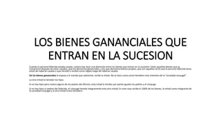 LOS BIENES GANANCIALES QUE
ENTRAN EN LA SUCESION
Cuando la persona fallecida estaba casada, nuestra ley hace una distinción entre los bienes que entran en la sucesión: Están aquellos bienes que se
compraron después de estar casados, que los denomina gananciales, y los que denomina bienes propios, que son aquellos otros que la persona fallecida tenía
antes de haberse casado o que heredó o recibió como regalo luego de haberse casado.
De los bienes gananciales la esposa o el marido que sobrevive, recibe la mitad. No lo hace como como heredero sino miembro de la "sociedad conyugal".
La otra mitad la heredan los hijos.
Si no hay hijos pero viviera alguno de los padres del difunto, esta mitad la herdan por partes iguales los padres y el cónyuge.
Si no hay hijos ni padres del fallecido, el cónyuge hereda íntegramente esta otra mitad. En este caso recibe el 100% de los bienes, la mitad como integrante de
la sociedad conyugal y la otra mitad como heredero.
 