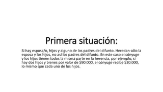 Primera situación:
Si hay esposa/o, hijos y alguno de los padres del difunto. Heredan sólo la
esposa y los hijos, no así los padres del difunto. En este caso el cónyuge
y los hijos tienen todos la misma parte en la herencia, por ejemplo, si
hay dos hijos y bienes por valor de $90.000, el cónyuge recibe $30.000,
lo mismo que cada uno de los hijos.
 