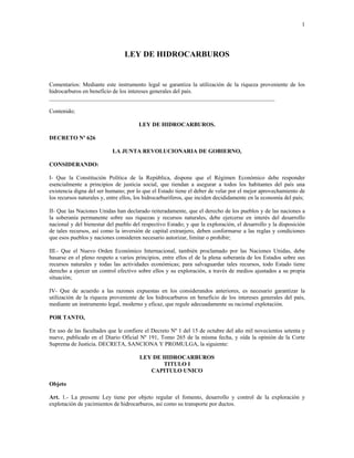 1
LEY DE HIDROCARBUROS
Comentarios: Mediante este instrumento legal se garantiza la utilización de la riqueza proveniente de los
hidrocarburos en beneficio de los intereses generales del país.
______________________________________________________________________________
Contenido;
LEY DE HIDROCARBUROS.
DECRETO Nº 626
LA JUNTA REVOLUCIONARIA DE GOBIERNO,
CONSIDERANDO:
I- Que la Constitución Política de la República, dispone que el Régimen Económico debe responder
esencialmente a principios de justicia social, que tiendan a asegurar a todos los habitantes del país una
existencia digna del ser humano; por lo que el Estado tiene el deber de velar por el mejor aprovechamiento de
los recursos naturales y, entre ellos, los hidrocarburíferos, que inciden decididamente en la economía del país;
II- Que las Naciones Unidas han declarado reiteradamente, que el derecho de los pueblos y de las naciones a
la soberanía permanente sobre sus riquezas y recursos naturales, debe ejercerse en interés del desarrollo
nacional y del bienestar del pueblo del respectivo Estado; y que la exploración, el desarrollo y la disposición
de tales recursos, así como la inversión de capital extranjero, deben conformarse a las reglas y condiciones
que esos pueblos y naciones consideren necesario autorizar, limitar o prohibir;
III.- Que el Nuevo Orden Económico Internacional, también proclamado por las Naciones Unidas, debe
basarse en el pleno respeto a varios principios, entre ellos el de la plena soberanía de los Estados sobre sus
recursos naturales y todas las actividades económicas; para salvaguardar tales recursos, todo Estado tiene
derecho a ejercer un control efectivo sobre ellos y su exploración, a través de medios ajustados a su propia
situación;
IV- Que de acuerdo a las razones expuestas en los considerandos anteriores, es necesario garantizar la
utilización de la riqueza proveniente de los hidrocarburos en beneficio de los intereses generales del país,
mediante un instrumento legal, moderno y eficaz, que regule adecuadamente su racional explotación.
POR TANTO,
En uso de las facultades que le confiere el Decreto Nº 1 del 15 de octubre del año mil novecientos setenta y
nueve, publicado en el Diario Oficial Nº 191, Tomo 265 de la misma fecha, y oída la opinión de la Corte
Suprema de Justicia. DECRETA, SANCIONA Y PROMULGA, la siguiente:
LEY DE HIDROCARBUROS
TITULO I
CAPITULO UNICO
Objeto
Art. 1.- La presente Ley tiene por objeto regular el fomento, desarrollo y control de la exploración y
explotación de yacimientos de hidrocarburos, así como su transporte por ductos.
 