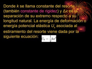 Donde  k  se llama constante del resorte (también  constante de rigidez ) y Δ x  es la separación de su extremo respecto a su longitud natural. La energía de deformación o energía potencial elástica  U k  asociada al estiramiento del resorte viene dada por la siguiente ecuación:                