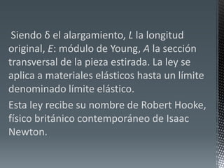  Siendo δ el alargamiento, L la longitud original, E: módulo de Young, A la sección transversal de la pieza estirada. La ley se aplica a materiales elásticos hasta un límite denominado límite elástico.Esta ley recibe su nombre de Robert Hooke, físico británico contemporáneo de Isaac Newton. 