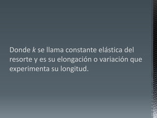 Donde k se llama constante elástica del resorte y es su elongación o variación que experimenta su longitud.