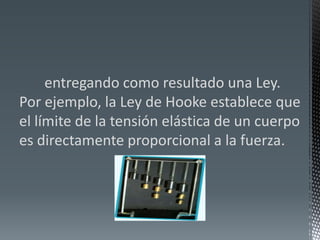        entregando como resultado una Ley. Por ejemplo, la Ley de Hooke establece que el límite de la tensión elástica de un cuerpo es directamente proporcional a la fuerza.