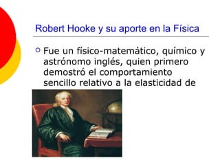 Robert Hooke y su aporte en la Física

   Fue un físico-matemático, químico y
    astrónomo inglés, quien primero
    demostró el comportamiento
    sencillo relativo a la elasticidad de
    un cuerpo.
 