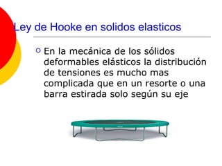 Ley de Hooke en solidos elasticos
       En la mecánica de los sólidos
        deformables elásticos la distribución
        de tensiones es mucho mas
        complicada que en un resorte o una
        barra estirada solo según su eje
 