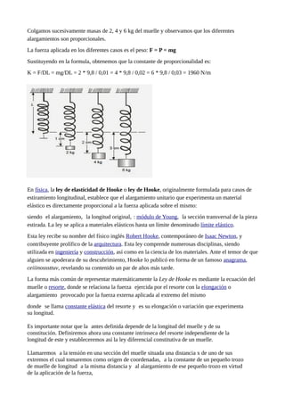 Colgamos sucesivamente masas de 2, 4 y 6 kg del muelle y observamos que los diferentes
alargamientos son proporcionales.
La fuerza aplicada en los diferentes casos es el peso: F = P = mg
Sustituyendo en la formula, obtenemos que la constante de proporcionalidad es:
K = F/DL = mg/DL = 2 * 9,8 / 0,01 = 4 * 9,8 / 0,02 = 6 * 9,8 / 0,03 = 1960 N/m
En física, la ley de elasticidad de Hooke o ley de Hooke, originalmente formulada para casos de
estiramiento longitudinal, establece que el alargamiento unitario que experimenta un material
elástico es directamente proporcional a la fuerza aplicada sobre el mismo:
siendo el alargamiento, la longitud original, : módulo de Young, la sección transversal de la pieza
estirada. La ley se aplica a materiales elásticos hasta un límite denominado límite elástico.
Esta ley recibe su nombre del físico inglés Robert Hooke, contemporáneo de Isaac Newton, y
contribuyente prolífico de la arquitectura. Esta ley comprende numerosas disciplinas, siendo
utilizada en ingeniería y construcción, así como en la ciencia de los materiales. Ante el temor de que
alguien se apoderara de su descubrimiento, Hooke lo publicó en forma de un famoso anagrama,
ceiiinosssttuv, revelando su contenido un par de años más tarde.
La forma más común de representar matemáticamente la Ley de Hooke es mediante la ecuación del
muelle o resorte, donde se relaciona la fuerza ejercida por el resorte con la elongación o
alargamiento provocado por la fuerza externa aplicada al extremo del mismo
donde se llama constante elástica del resorte y es su elongación o variación que experimenta
su longitud.
Es importante notar que la antes definida depende de la longitud del muelle y de su
constitución. Definiremos ahora una constante intrínseca del resorte independiente de la
longitud de este y estableceremos así la ley diferencial constitutiva de un muelle.
Llamaremos a la tensión en una sección del muelle situada una distancia x de uno de sus
extremos el cual tomaremos como origen de coordenadas, a la constante de un pequeño trozo
de muelle de longitud a la misma distancia y al alargamiento de ese pequeño trozo en virtud
de la aplicación de la fuerza,
 