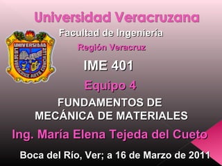 Facultad de Ingeniería
Región Veracruz

IME 401
Equipo 4
FUNDAMENTOS DE
MECÁNICA DE MATERIALES

Ing. María Elena Tejeda del Cueto
Boca del Río, Ver; a 16 de Marzo de 2011

 