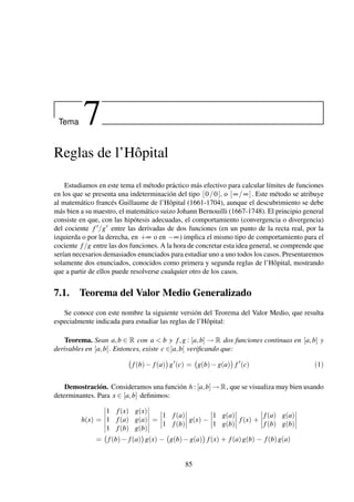 Tema 7
Reglas de l’Hôpital
Estudiamos en este tema el método práctico más efectivo para calcular límites de funciones
en los que se presenta una indeterminación del tipo [0/0], o [∞/∞]. Este método se atribuye
al matemático francés Guillaume de l’Hôpital (1661-1704), aunque el descubrimiento se debe
más bien a su maestro, el matemático suizo Johann Bernouilli (1667-1748). El principio general
consiste en que, con las hipótesis adecuadas, el comportamiento (convergencia o divergencia)
del cociente f /g entre las derivadas de dos funciones (en un punto de la recta real, por la
izquierda o por la derecha, en +∞ o en −∞) implica el mismo tipo de comportamiento para el
cociente f/g entre las dos funciones. A la hora de concretar esta idea general, se comprende que
serían necesarios demasiados enunciados para estudiar uno a uno todos los casos. Presentaremos
solamente dos enunciados, conocidos como primera y segunda reglas de l’Hôpital, mostrando
que a partir de ellos puede resolverse cualquier otro de los casos.
7.1. Teorema del Valor Medio Generalizado
Se conoce con este nombre la siguiente versión del Teorema del Valor Medio, que resulta
especialmente indicada para estudiar las reglas de l’Hôpital:
Teorema. Sean a,b ∈ R con a < b y f,g : [a,b] → R dos funciones continuas en [a,b] y
derivables en ]a,b[. Entonces, existe c ∈]a,b[ veriﬁcando que:
f(b)− f(a) g (c) = g(b)−g(a) f (c) (1)
Demostración. Consideramos una función h : [a,b] → R, que se visualiza muy bien usando
determinantes. Para x ∈ [a,b] deﬁnimos:
h(x) =
1 f(x) g(x)
1 f(a) g(a)
1 f(b) g(b)
=
1 f(a)
1 f(b)
g(x) −
1 g(a)
1 g(b)
f(x) +
f(a) g(a)
f(b) g(b)
= f(b)− f(a) g(x) − g(b)−g(a) f(x) + f(a)g(b) − f(b)g(a)
85
 