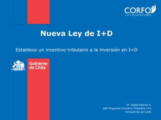 Nueva Ley de I+D

Establece un incentivo tributario a la inversión en I+D
                           	
  




                                                         M. Isabel Salinas A.
                                       Jefe Programa Incentivo Tributario I+D
                                                        InnovaChile de Corfo
 