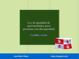 José María Olayo olayo.blogspot.com
Ley de igualdad de
oportunidades para
personas con discapacidad
Castilla y León
 