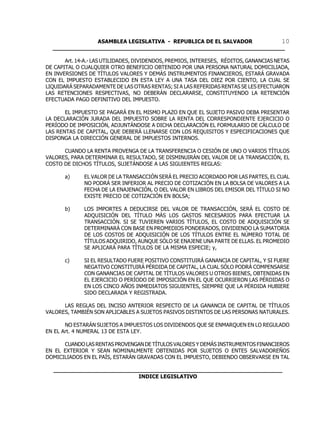ASAMBLEA LEGISLATIVA - REPUBLICA DE EL SALVADOR       10
  ____________________________________________________________________

       Art. 14-A.- LAS UTILIDADES, DIVIDENDOS, PREMIOS, INTERESES, RÉDITOS, GANANCIAS NETAS
DE CAPITAL O CUALQUIER OTRO BENEFICIO OBTENIDO POR UNA PERSONA NATURAL DOMICILIADA,
EN INVERSIONES DE TÍTULOS VALORES Y DEMÁS INSTRUMENTOS FINANCIEROS, ESTARÁ GRAVADA
CON EL IMPUESTO ESTABLECIDO EN ESTA LEY A UNA TASA DEL DIEZ POR CIENTO, LA CUAL SE
LIQUIDARÁ SEPARADAMENTE DE LAS OTRAS RENTAS; SI A LAS REFERIDAS RENTAS SE LES EFECTUARON
LAS RETENCIONES RESPECTIVAS, NO DEBERÁN DECLARARSE, CONSTITUYENDO LA RETENCIÓN
EFECTUADA PAGO DEFINITIVO DEL IMPUESTO.

       EL IMPUESTO SE PAGARÁ EN EL MISMO PLAZO EN QUE EL SUJETO PASIVO DEBA PRESENTAR
LA DECLARACIÓN JURADA DEL IMPUESTO SOBRE LA RENTA DEL CORRESPONDIENTE EJERCICIO O
PERÍODO DE IMPOSICIÓN, ADJUNTÁNDOSE A DICHA DECLARACIÓN EL FORMULARIO DE CÁLCULO DE
LAS RENTAS DE CAPITAL, QUE DEBERÁ LLENARSE CON LOS REQUISITOS Y ESPECIFICACIONES QUE
DISPONGA LA DIRECCIÓN GENERAL DE IMPUESTOS INTERNOS.

      CUANDO LA RENTA PROVENGA DE LA TRANSFERENCIA O CESIÓN DE UNO O VARIOS TÍTULOS
VALORES, PARA DETERMINAR EL RESULTADO, SE DISMINUIRÁN DEL VALOR DE LA TRANSACCIÓN, EL
COSTO DE DICHOS TÍTULOS, SUJETÁNDOSE A LAS SIGUIENTES REGLAS:

       a)     EL VALOR DE LA TRANSACCIÓN SERÁ EL PRECIO ACORDADO POR LAS PARTES, EL CUAL
              NO PODRÁ SER INFERIOR AL PRECIO DE COTIZACIÓN EN LA BOLSA DE VALORES A LA
              FECHA DE LA ENAJENACIÓN, O DEL VALOR EN LIBROS DEL EMISOR DEL TÍTULO SI NO
              EXISTE PRECIO DE COTIZACIÓN EN BOLSA;

       b)     LOS IMPORTES A DEDUCIRSE DEL VALOR DE TRANSACCIÓN, SERÁ EL COSTO DE
              ADQUISICIÓN DEL TÍTULO MÁS LOS GASTOS NECESARIOS PARA EFECTUAR LA
              TRANSACCIÓN. SI SE TUVIEREN VARIOS TÍTULOS, EL COSTO DE ADQUISICIÓN SE
              DETERMINARÁ CON BASE EN PROMEDIOS PONDERADOS, DIVIDIENDO LA SUMATORIA
              DE LOS COSTOS DE ADQUISICIÓN DE LOS TÍTULOS ENTRE EL NÚMERO TOTAL DE
              TÍTULOS ADQUIRIDO, AUNQUE SÓLO SE ENAJENE UNA PARTE DE ELLAS. EL PROMEDIO
              SE APLICARÁ PARA TÍTULOS DE LA MISMA ESPECIE; y,

       c)     SI EL RESULTADO FUERE POSITIVO CONSTITUIRÁ GANANCIA DE CAPITAL, Y SI FUERE
              NEGATIVO CONSTITUIRÁ PÉRDIDA DE CAPITAL, LA CUAL SÓLO PODRÁ COMPENSARSE
              CON GANANCIAS DE CAPITAL DE TÍTULOS VALORES U OTROS BIENES, OBTENIDAS EN
              EL EJERCICIO O PERÍODO DE IMPOSICIÓN EN EL QUE OCURRIERON LAS PÉRDIDAS O
              EN LOS CINCO AÑOS INMEDIATOS SIGUIENTES, SIEMPRE QUE LA PÉRDIDA HUBIERE
              SIDO DECLARADA Y REGISTRADA.

      LAS REGLAS DEL INCISO ANTERIOR RESPECTO DE LA GANANCIA DE CAPITAL DE TÍTULOS
VALORES, TAMBIÉN SON APLICABLES A SUJETOS PASIVOS DISTINTOS DE LAS PERSONAS NATURALES.

       NO ESTARÁN SUJETOS A IMPUESTOS LOS DIVIDENDOS QUE SE ENMARQUEN EN LO REGULADO
EN EL Art. 4 NUMERAL 13 DE ESTA LEY.

      CUANDO LAS RENTAS PROVENGAN DE TÍTULOS VALORES Y DEMÁS INSTRUMENTOS FINANCIEROS
EN EL EXTERIOR Y SEAN NOMINALMENTE OBTENIDAS POR SUJETOS O ENTES SALVADOREÑOS
DOMICILIADOS EN EL PAÍS, ESTARÁN GRAVADAS CON EL IMPUESTO, DEBIENDO OBSERVARSE EN TAL

  ___________________________________________________________________
                           INDICE LEGISLATIVO
 