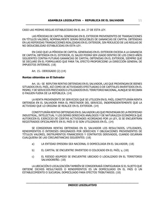 ASAMBLEA LEGISLATIVA - REPUBLICA DE EL SALVADOR       11
  ____________________________________________________________________

CASO LAS MISMAS REGLAS ESTABLECIDAS EN EL Art. 27 DE ESTA LEY.

       LAS PÉRDIDAS DE CAPITAL GENERADAS EN EL EXTERIOR PROVENIENTES DE TRANSACCIONES
EN TÍTULOS VALORES, NOMINALMENTE SERÁN DEDUCIBLES DE GANANCIAS DE CAPITAL OBTENIDAS
EN LAS REFERIDAS TRANSACCIONES REALIZADAS EN EL EXTERIOR, SIN PERJUICIO DE LAS REGLAS DE
NO DEDUCIBILIDAD ESTABLECIDAS EN ESTA LEY.

       EN CASO QUE LA PÉRDIDA DE CAPITAL GENERADAS EN EL EXTERIOR EXCEDA A LA GANANCIA
DE CAPITAL OBTENIDA EN EL EXTERIOR, EL SALDO PODRÁ SER USADO DENTRO DE LOS CINCO AÑOS
SIGUIENTES CONTRA FUTURAS GANANCIAS DE CAPITAL OBTENIDAS EN EL EXTERIOR, SIEMPRE QUE
SE DECLARE EN EL FORMULARIO QUE PARA TAL EFECTO PROPORCIONE LA DIRECCIÓN GENERAL DE
IMPUESTOS INTERNOS. (18)

       Art. 15.- DEROGADO (2) (14)

Rentas obtenidas en El Salvador

       Art. 16.- SE REPUTAN RENTAS OBTENIDAS EN EL SALVADOR, LAS QUE PROVENGAN DE BIENES
SITUADOS EN EL PAÍS, ASÍ COMO DE ACTIVIDADES EFECTUADAS O DE CAPITALES INVERTIDOS EN EL
MISMO, Y DE SERVICIOS PRESTADOS O UTILIZADOS EN EL TERRITORIO NACIONAL, AUNQUE SE RECIBAN
O PAGUEN FUERA DE LA REPÚBLICA. (14)

       LA RENTA PROVENIENTE DE SERVICIOS QUE SE UTILICEN EN EL PAÍS, CONSTITUIRÁN RENTA
OBTENIDA EN EL SALVADOR PARA EL PRESTADOR DEL SERVICIO, INDEPENDIENTEMENTE QUE LA
ACTIVIDAD QUE LO ORIGINA SE REALICE EN EL EXTERIOR. (14)

      CONSTITUIRÁN RENTAS OBTENIDAS EN EL SALVADOR LAS QUE PROVENGAN DE LA PROPIEDAD
INDUSTRIAL, INTELECTUAL Y LOS DEMÁS DERECHOS ANÁLOGOS Y DE NATURALEZA ECONÓMICA QUE
AUTORICEN EL EJERCICIO DE CIERTAS ACTIVIDADES ACORDADAS POR LA LEY, SI SE ENCUENTRAN
REGISTRADOS OFICIALMENTE EN EL PAÍS O SI SON UTILIZADOS EN ÉL. (14)

      SE CONSIDERAN RENTAS OBTENIDAS EN EL SALVADOR LOS RESULTADOS, UTILIDADES,
RENDIMIENTOS O INTERESES ORIGINADOS POR DERECHOS Y OBLIGACIONES PROVENIENTES DE
TÍTULOS VALORES, INSTRUMENTOS FINANCIEROS Y CONTRATOS DERIVADOS, CUANDO OCURRAN
CUALQUIERA DE LAS CIRCUNSTANCIAS SIGUIENTES: (18)

       a)     LA ENTIDAD EMISORA SEA NACIONAL O DOMICILIADA EN EL SALVADOR; (18)

       b)     EL CAPITAL SE ENCUENTRE INVERTIDO O COLOCADO EN EL PAÍS; y, (18)

       c)     EL RIESGO ASUMIDO SE ENCUENTRE UBICADO O LOCALIZADO EN EL TERRITORIO
              SALVADOREÑO. (18)

      LA UBICACIÓN O LOCALIZACIÓN TAMBIÉN SE CONSIDERARÁ CONFIGURADA SI EL SUJETO QUE
OBTIENE DICHOS RESULTADOS O RENDIMIENTOS ES UN DOMICILIADO EN EL PAÍS O UN
ESTABLECIMIENTO O SUCURSAL DOMICILIADO PARA EFECTOS TRIBUTARIOS. (18)


  ___________________________________________________________________
                           INDICE LEGISLATIVO
 