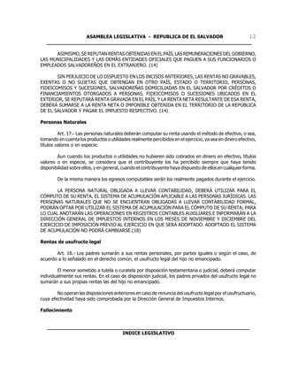 ASAMBLEA LEGISLATIVA - REPUBLICA DE EL SALVADOR       12
   ____________________________________________________________________

      ASIMISMO, SE REPUTAN RENTAS OBTENIDAS EN EL PAÍS, LAS REMUNERACIONES DEL GOBIERNO,
LAS MUNICIPALIDADES Y LAS DEMÁS ENTIDADES OFICIALES QUE PAGUEN A SUS FUNCIONARIOS O
EMPLEADOS SALVADOREÑOS EN EL EXTRANJERO. (14)

       SIN PERJUICIO DE LO DISPUESTO EN LOS INCISOS ANTERIORES, LAS RENTAS NO GRAVABLES,
EXENTAS O NO SUJETAS QUE OBTENGAN EN OTRO PAÍS, ESTADO O TERRITORIO, PERSONAS,
FIDEICOMISOS Y SUCESIONES, SALVADOREÑAS DOMICILIADAS EN EL SALVADOR POR CRÉDITOS O
FINANCIAMIENTOS OTORGADOS A PERSONAS, FIDEICOMISOS O SUCESIONES UBICADOS EN EL
EXTERIOR, SE REPUTARÁ RENTA GRAVADA EN EL PAÍS, Y LA RENTA NETA RESULTANTE DE ESA RENTA,
DEBERÁ SUMARSE A LA RENTA NETA O IMPONIBLE OBTENIDA EN EL TERRITORIO DE LA REPÚBLICA
DE EL SALVADOR Y PAGAR EL IMPUESTO RESPECTIVO. (14)

Personas Naturales

         Art. 17.- Las personas naturales deberán computar su renta usando el método de efectivo, o sea,
tomando en cuenta los productos o utilidades realmente percibidos en el ejercicio, ya sea en dinero efectivo,
títulos valores o en especie.

        Aun cuando los productos o utilidades no hubieren sido cobrados en dinero en efectivo, títulos
valores o en especie, se considera que el contribuyente los ha percibido siempre que haya tenido
disponibilidad sobre ellos, y en general, cuando el contribuyente haya dispuesto de ellos en cualquier forma.

        De la misma manera los egresos computables serán los realmente pagados durante el ejercicio.

       LA PERSONA NATURAL OBLIGADA A LLEVAR CONTABILIDAD, DEBERÁ UTILIZAR PARA EL
CÓMPUTO DE SU RENTA, EL SISTEMA DE ACUMULACIÓN APLICABLE A LAS PERSONAS JURÍDICAS. LAS
PERSONAS NATURALES QUE NO SE ENCUENTRAN OBLIGADAS A LLEVAR CONTABILIDAD FORMAL,
PODRÁN OPTAR POR UTILIZAR EL SISTEMA DE ACUMULACIÓN PARA EL CÓMPUTO DE SU RENTA; PARA
LO CUAL ANOTARÁN LAS OPERACIONES EN REGISTROS CONTABLES AUXILIARES E INFORMARÁN A LA
DIRECCIÓN GENERAL DE IMPUESTOS INTERNOS EN LOS MESES DE NOVIEMBRE Y DICIEMBRE DEL
EJERCICIO DE IMPOSICIÓN PREVIO AL EJERCICIO EN QUE SERÁ ADOPTADO. ADOPTADO EL SISTEMA
DE ACUMULACIÓN NO PODRÁ CAMBIARSE.(18)

Rentas de usufructo legal

       Art. 18.- Los padres sumarán a sus rentas personales, por partes iguales o según el caso, de
acuerdo a lo señalado en el derecho común, el usufructo legal del hijo no emancipado.

        El menor sometido a tutela o curatela por disposición testamentaria o judicial, deberá computar
individualmente sus rentas. En el caso de disposición judicial, los padres privados del usufructo legal no
sumarán a sus propias rentas las del hijo no emancipado.

        No operan las disposiciones anteriores en caso de renuncia del usufructo legal por el usufructuario,
cuya efectividad haya sido comprobada por la Dirección General de Impuestos Internos.

Fallecimiento


   ___________________________________________________________________
                            INDICE LEGISLATIVO
 