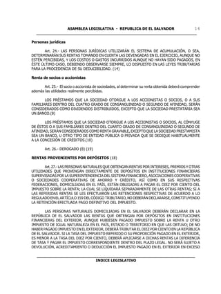 ASAMBLEA LEGISLATIVA - REPUBLICA DE EL SALVADOR       14
  ____________________________________________________________________

Personas jurídicas

       Art. 24.- LAS PERSONAS JURÍDICAS UTILIZARÁN EL SISTEMA DE ACUMULACIÓN, O SEA,
DETERMINARÁN SUS RENTAS TOMANDO EN CUENTA LAS DEVENGADAS EN EL EJERCICIO, AUNQUE NO
ESTÉN PERCIBIDAS, Y LOS COSTOS O GASTOS INCURRIDOS AUNQUE NO HAYAN SIDO PAGADOS, EN
ÉSTE ÚLTIMO CASO, DEBIENDO OBSERVARSE SIEMPRE, LO DISPUESTO EN LAS LEYES TRIBUTARIAS
PARA LA PROCEDENCIA DE SU DEDUCIBILIDAD. (14)

Renta de socios o accionistas

       Art. 25.- El socio o accionista de sociedades, al determinar su renta obtenida deberá comprender
además las utilidades realmente percibidas.

       LOS PRÉSTAMOS QUE LA SOCIEDAD OTORGUE A LOS ACCIONISTAS O SOCIOS, O A SUS
FAMILIARES DENTRO DEL CUATRO GRADO DE CONSANGUINIDAD O SEGUNDO DE AFINIDAD, SERÁN
CONSIDERADOS COMO DIVIDENDOS DISTRIBUIDOS, EXCEPTO QUE LA SOCIEDAD PRESTATARIA SEA
UN BANCO.(8)

       LOS PRÉSTAMOS QUE LA SOCIEDAD OTORGUE A LOS ACCIONISTAS O SOCIOS, AL CÓNYUGE
DE ÉSTOS O A SUS FAMILIARES DENTRO DEL CUARTO GRADO DE CONSANGUINIDAD O SEGUNDO DE
AFINIDAD, SERÁN CONSIDERADOS COMO RENTA GRAVABLE, EXCEPTO QUE LA SOCIEDAD PRESTAMISTA
SEA UN BANCO, U OTRO TIPO DE ENTIDAD PÚBLICA O PRIVADA QUE SE DEDIQUE HABITUALMENTE
A LA CONCESIÓN DE CRÉDITOS.(10)

        Art. 26.- DEROGADO (8) (19)

RENTAS PROVENIENTES POR DEPÓSITOS (18)

       Art. 27.- LAS PERSONAS NATURALES QUE OBTENGAN RENTAS POR INTERESES, PREMIOS Y OTRAS
UTILIDADES QUE PROVENGAN DIRECTAMENTE DE DEPÓSITOS EN INSTITUCIONES FINANCIERAS
SUPERVISADAS POR LA SUPERINTENDENCIA DEL SISTEMA FINANCIERO, ASOCIACIONES COOPERATIVAS
O SOCIEDADES COOPERATIVAS DE AHORRO Y CRÉDITO, ASÍ COMO EN SUS RESPECTIVAS
FEDERACIONES, DOMICILIADAS EN EL PAÍS, ESTÁN OBLIGADAS A PAGAR EL DIEZ POR CIENTO DEL
IMPUESTO SOBRE LA RENTA; LA CUAL SE LIQUIDARÁ SEPARADAMENTE DE LAS OTRAS RENTAS; SI A
LAS REFERIDAS RENTAS SE LES EFECTUARON LAS RETENCIONES RESPECTIVAS DE ACUERDO A LO
REGULADO EN EL ARTÍCULO 159 DEL CÓDIGO TRIBUTARIO, NO DEBERÁN DECLARARSE, CONSTITUYENDO
LA RETENCIÓN EFECTUADA PAGO DEFINITIVO DEL IMPUESTO.

       LAS PERSONAS NATURALES DOMICILIADAS EN EL SALVADOR DEBERÁN DECLARAR EN LA
REPÚBLICA DE EL SALVADOR LAS RENTAS QUE OBTENGAN POR DEPÓSITOS EN INSTITUCIONES
FINANCIERAS DEL EXTERIOR, AUNQUE HUBIESEN PAGADO IMPUESTO SOBRE LA RENTA U OTRO
IMPUESTO DE IGUAL NATURALEZA EN EL PAÍS, ESTADO O TERRITORIO EN QUE LAS OBTUVO; DE NO
HABER PAGADO IMPUESTO EN EL EXTERIOR, DEBERÁ TRIBUTAR EL DIEZ POR CIENTO EN LA REPÚBLICA
DE EL SALVADOR. SI LA TASA DEL IMPUESTO REFERIDO O SU PROPORCIÓN PAGADO EN EL EXTERIOR,
ES MENOR A LA TASA DEL DIEZ POR CIENTO, DEBERÁ APLICARSE A DICHAS RENTAS LA DIFERENCIA
DE TASA Y PAGAR EL IMPUESTO CORRESPONDIENTE DENTRO DEL PLAZO LEGAL. NO SERÁ SUJETO A
DEVOLUCIÓN, ACREDITAMIENTO O DEDUCCIÓN EL IMPUESTO PAGADO EN EL EXTERIOR EN EXCESO

   ___________________________________________________________________
                            INDICE LEGISLATIVO
 