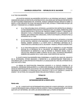ASAMBLEA LEGISLATIVA - REPUBLICA DE EL SALVADOR       15
  ____________________________________________________________________

A LA TASA SALVADOREÑA.

       LOS SUJETOS PASIVOS SALVADOREÑOS DISTINTOS A LAS PERSONAS NATURALES, TAMBIÉN
DEBERÁN DECLARAR LAS RENTAS EN LA REPÚBLICA DE EL SALVADOR QUE OBTENGAN POR DEPÓSITOS
EN INSTITUCIONES FINANCIERAS DEL EXTERIOR, AUNQUE HUBIESEN PAGADO IMPUESTO SOBRE LA
RENTA U OTRO IMPUESTO DE IGUAL NATURALEZA EN EL PAÍS, ESTADO O TERRITORIO EN QUE LAS
OBTUVO Y PROCEDER DE LA MANERA SIGUIENTE:

      a)     SI LA TASA APLICABLE EN EL EXTERIOR A LAS RENTAS POR DEPÓSITOS ES MENOR A
             LA TASA ORDINARIA REGULADA EN LA REPÚBLICA DE EL SALVADOR, DEBERÁ INCLUIRSE
             DICHAS RENTAS EN EL CÁLCULO DEL IMPUESTO SOBRE LA RENTA, Y DEDUCIRSE EL
             IMPUESTO TOTAL O PROPORCIONAL, CORRESPONDIENTE EXCLUSIVAMENTE A LAS
             MISMAS, QUE HUBIESE SIDO CANCELADO, A EFECTO DE PAGAR EL IMPUESTO POR LA
             DIFERENCIA DE LA TASA.

      b)     SI LAS RENTAS POR DEPÓSITOS OBTENIDAS OSTENTAN EN EL EXTERIOR LA CALIDAD
             DE NO SUJETAS, EXENTAS O NO GRAVADAS, LA RENTA NETA RESULTANTE DE LAS
             MISMAS, DEBERÁ SUMARSE A LA RENTA NETA O IMPONIBLE OBTENIDA EN EL
             TERRITORIO DE LA REPÚBLICA DE EL SALVADOR Y PAGAR EL IMPUESTO RESPECTIVO.

      c)     SI LA TASA REGULADA EN EL EXTERIOR ES IGUAL O SUPERIOR A LA QUE PROCEDE
             APLICAR EN LA REPÚBLICA DE EL SALVADOR, NO DEBERÁ INCLUIRSE LA RENTA
             PROVENIENTE DE DEPÓSITOS A QUE SE REFIERE EL PRESENTE INCISO, PARA EL
             CÁLCULO DEL IMPUESTO SOBRE LA RENTA; EN TAL CASO, LAS RENTAS ÚNICAMENTE
             DEBERÁN DECLARARSE EN EL PLAZO LEGAL COMO RENTAS NO SUJETAS.

       EL SUJETO PASIVO SALVADOREÑO PARA COMPROBAR LA CUANTÍA DEL PAGO DEL IMPUESTO
EN EL EXTRANJERO, ESTARÁ OBLIGADO A PRESENTAR A LA ADMINISTRACIÓN TRIBUTARIA EL
DOCUMENTO QUE LE HAN EMITIDO EN ATENCIÓN A LA LEGISLACIÓN DEL PAÍS DEL EXTERIOR EN EL
QUE EFECTUÓ EL PAGO.

      LA UNIDAD DE INVESTIGACIÓN FINANCIERA ADSCRITA A LA FISCALÍA GENERAL DE LA
REPÚBLICA, INFORMARÁ MENSUALMENTE A LA DIRECCIÓN GENERAL DE IMPUESTOS INTERNOS LOS
DATOS DE IDENTIFICACIÓN DE LOS SUJETOS Y DE LAS TRANSACCIONES ORIGINADAS DEL EXTERIOR,
OBTENIDAS DE ACUERDO A LO REGULADO EN EL ARTÍCULO 13 DE LA LEY CONTRA EL LAVADO DE
DINERO Y DE ACTIVOS, EN CUALQUIER MEDIO INCLUSO ELECTRÓNICO. (2)(8)(18)

                                      TITULO IV

                                CAPITULO UNICO
                         DETERMINACION DE LA RENTA NETA

Renta neta

       Art. 28.- LA RENTA NETA SE DETERMINARÁ DEDUCIENDO DE LA RENTA OBTENIDA LOS COSTOS
Y GASTOS NECESARIOS PARA LA PRODUCCIÓN DE LA RENTA Y PARA LA CONSERVACIÓN DE SU FUENTE
QUE ESTA LEY DETERMINE, ASÍ COMO LAS DEDUCCIONES QUE LA MISMA ESTABLEZCA.

  ___________________________________________________________________
                           INDICE LEGISLATIVO
 