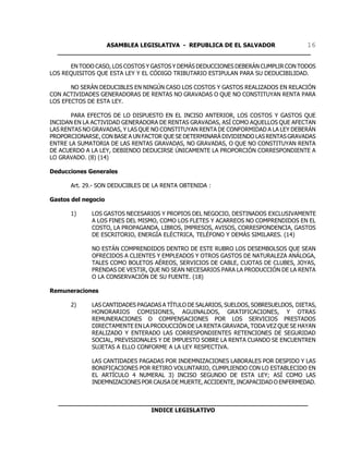 ASAMBLEA LEGISLATIVA - REPUBLICA DE EL SALVADOR       16
  ____________________________________________________________________

      EN TODO CASO, LOS COSTOS Y GASTOS Y DEMÁS DEDUCCIONES DEBERÁN CUMPLIR CON TODOS
LOS REQUISITOS QUE ESTA LEY Y EL CÓDIGO TRIBUTARIO ESTIPULAN PARA SU DEDUCIBILIDAD.

       NO SERÁN DEDUCIBLES EN NINGÚN CASO LOS COSTOS Y GASTOS REALIZADOS EN RELACIÓN
CON ACTIVIDADES GENERADORAS DE RENTAS NO GRAVADAS O QUE NO CONSTITUYAN RENTA PARA
LOS EFECTOS DE ESTA LEY.

       PARA EFECTOS DE LO DISPUESTO EN EL INCISO ANTERIOR, LOS COSTOS Y GASTOS QUE
INCIDAN EN LA ACTIVIDAD GENERADORA DE RENTAS GRAVADAS, ASÍ COMO AQUELLOS QUE AFECTAN
LAS RENTAS NO GRAVADAS, Y LAS QUE NO CONSTITUYAN RENTA DE CONFORMIDAD A LA LEY DEBERÁN
PROPORCIONARSE, CON BASE A UN FACTOR QUE SE DETERMINARÁ DIVIDIENDO LAS RENTAS GRAVADAS
ENTRE LA SUMATORIA DE LAS RENTAS GRAVADAS, NO GRAVADAS, O QUE NO CONSTITUYAN RENTA
DE ACUERDO A LA LEY, DEBIENDO DEDUCIRSE ÚNICAMENTE LA PROPORCIÓN CORRESPONDIENTE A
LO GRAVADO. (8) (14)

Deducciones Generales

      Art. 29.- SON DEDUCIBLES DE LA RENTA OBTENIDA :

Gastos del negocio

      1)     LOS GASTOS NECESARIOS Y PROPIOS DEL NEGOCIO, DESTINADOS EXCLUSIVAMENTE
             A LOS FINES DEL MISMO, COMO LOS FLETES Y ACARREOS NO COMPRENDIDOS EN EL
             COSTO, LA PROPAGANDA, LIBROS, IMPRESOS, AVISOS, CORRESPONDENCIA, GASTOS
             DE ESCRITORIO, ENERGÍA ELÉCTRICA, TELÉFONO Y DEMÁS SIMILARES. (14)

             NO ESTÁN COMPRENDIDOS DENTRO DE ESTE RUBRO LOS DESEMBOLSOS QUE SEAN
             OFRECIDOS A CLIENTES Y EMPLEADOS Y OTROS GASTOS DE NATURALEZA ANÁLOGA,
             TALES COMO BOLETOS AÉREOS, SERVICIOS DE CABLE, CUOTAS DE CLUBES, JOYAS,
             PRENDAS DE VESTIR, QUE NO SEAN NECESARIOS PARA LA PRODUCCIÓN DE LA RENTA
             O LA CONSERVACIÓN DE SU FUENTE. (18)

Remuneraciones

      2)     LAS CANTIDADES PAGADAS A TÍTULO DE SALARIOS, SUELDOS, SOBRESUELDOS, DIETAS,
             HONORARIOS COMISIONES, AGUINALDOS, GRATIFICACIONES, Y OTRAS
             REMUNERACIONES O COMPENSACIONES POR LOS SERVICIOS PRESTADOS
             DIRECTAMENTE EN LA PRODUCCIÓN DE LA RENTA GRAVADA, TODA VEZ QUE SE HAYAN
             REALIZADO Y ENTERADO LAS CORRESPONDIENTES RETENCIONES DE SEGURIDAD
             SOCIAL, PREVISIONALES Y DE IMPUESTO SOBRE LA RENTA CUANDO SE ENCUENTREN
             SUJETAS A ELLO CONFORME A LA LEY RESPECTIVA.

             LAS CANTIDADES PAGADAS POR INDEMNIZACIONES LABORALES POR DESPIDO Y LAS
             BONIFICACIONES POR RETIRO VOLUNTARIO, CUMPLIENDO CON LO ESTABLECIDO EN
             EL ARTÍCULO 4 NUMERAL 3) INCISO SEGUNDO DE ESTA LEY; ASÍ COMO LAS
             INDEMNIZACIONES POR CAUSA DE MUERTE, ACCIDENTE, INCAPACIDAD O ENFERMEDAD.


  ___________________________________________________________________
                           INDICE LEGISLATIVO
 