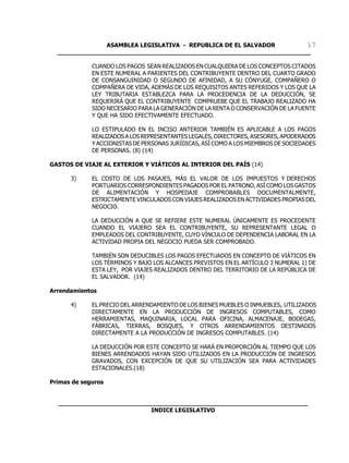 ASAMBLEA LEGISLATIVA - REPUBLICA DE EL SALVADOR       17
  ____________________________________________________________________

             CUANDO LOS PAGOS SEAN REALIZADOS EN CUALQUIERA DE LOS CONCEPTOS CITADOS
             EN ESTE NUMERAL A PARIENTES DEL CONTRIBUYENTE DENTRO DEL CUARTO GRADO
             DE CONSANGUINIDAD O SEGUNDO DE AFINIDAD, A SU CÓNYUGE, COMPAÑERO O
             COMPAÑERA DE VIDA, ADEMÁS DE LOS REQUISITOS ANTES REFERIDOS Y LOS QUE LA
             LEY TRIBUTARIA ESTABLEZCA PARA LA PROCEDENCIA DE LA DEDUCCIÓN, SE
             REQUERIRÁ QUE EL CONTRIBUYENTE COMPRUEBE QUE EL TRABAJO REALIZADO HA
             SIDO NECESARIO PARA LA GENERACIÓN DE LA RENTA O CONSERVACIÓN DE LA FUENTE
             Y QUE HA SIDO EFECTIVAMENTE EFECTUADO.

             LO ESTIPULADO EN EL INCISO ANTERIOR TAMBIÉN ES APLICABLE A LOS PAGOS
             REALIZADOS A LOS REPRESENTANTES LEGALES, DIRECTORES, ASESORES, APODERADOS
             Y ACCIONISTAS DE PERSONAS JURÍDICAS, ASÍ COMO A LOS MIEMBROS DE SOCIEDADES
             DE PERSONAS. (8) (14)

GASTOS DE VIAJE AL EXTERIOR Y VIÁTICOS AL INTERIOR DEL PAÍS (14)

      3)     EL COSTO DE LOS PASAJES, MÁS EL VALOR DE LOS IMPUESTOS Y DERECHOS
             PORTUARIOS CORRESPONDIENTES PAGADOS POR EL PATRONO, ASÍ COMO LOS GASTOS
             DE ALIMENTACIÓN Y HOSPEDAJE COMPROBABLES DOCUMENTALMENTE,
             ESTRICTAMENTE VINCULADOS CON VIAJES REALIZADOS EN ACTIVIDADES PROPIAS DEL
             NEGOCIO.

             LA DEDUCCIÓN A QUE SE REFIERE ESTE NUMERAL ÚNICAMENTE ES PROCEDENTE
             CUANDO EL VIAJERO SEA EL CONTRIBUYENTE, SU REPRESENTANTE LEGAL O
             EMPLEADOS DEL CONTRIBUYENTE, CUYO VÍNCULO DE DEPENDENCIA LABORAL EN LA
             ACTIVIDAD PROPIA DEL NEGOCIO PUEDA SER COMPROBADO.

             TAMBIÉN SON DEDUCIBLES LOS PAGOS EFECTUADOS EN CONCEPTO DE VIÁTICOS EN
             LOS TÉRMINOS Y BAJO LOS ALCANCES PREVISTOS EN EL ARTÍCULO 3 NUMERAL 1) DE
             ESTA LEY, POR VIAJES REALIZADOS DENTRO DEL TERRITORIO DE LA REPÚBLICA DE
             EL SALVADOR. (14)

Arrendamientos

      4)     EL PRECIO DEL ARRENDAMIENTO DE LOS BIENES MUEBLES O INMUEBLES, UTILIZADOS
             DIRECTAMENTE EN LA PRODUCCIÓN DE INGRESOS COMPUTABLES, COMO
             HERRAMIENTAS, MAQUINARIA, LOCAL PARA OFICINA, ALMACENAJE, BODEGAS,
             FÁBRICAS, TIERRAS, BOSQUES, Y OTROS ARRENDAMIENTOS DESTINADOS
             DIRECTAMENTE A LA PRODUCCIÓN DE INGRESOS COMPUTABLES. (14)

             LA DEDUCCIÓN POR ESTE CONCEPTO SE HARÁ EN PROPORCIÓN AL TIEMPO QUE LOS
             BIENES ARRENDADOS HAYAN SIDO UTILIZADOS EN LA PRODUCCIÓN DE INGRESOS
             GRAVADOS, CON EXCEPCIÓN DE QUE SU UTILIZACIÓN SEA PARA ACTIVIDADES
             ESTACIONALES.(18)

Primas de seguros


  ___________________________________________________________________
                           INDICE LEGISLATIVO
 