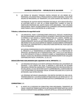 ASAMBLEA LEGISLATIVA - REPUBLICA DE EL SALVADOR       18
  ____________________________________________________________________

       5)     LAS PRIMAS DE SEGUROS TOMADOS CONTRA RIESGOS DE LOS BIENES DE SU
              PROPIEDAD, UTILIZADOS PARA LA PRODUCCIÓN DE LA RENTA GRAVABLE, TALES COMO
              SEGURO DE MERCADERÍA, DE TRANSPORTE, DE LUCRO CESANTE DEL NEGOCIO. (14)

              TRATÁNDOSE DE SUJETOS PASIVOS PERSONAS NATURALES, ESTA DEDUCCIÓN SÓLO
              SE ACEPTARÁ HASTA EL 50% DE LA PRIMA RESPECTIVA, CUANDO LA CASA DE
              HABITACIÓN PROPIEDAD DEL SUJETO PASIVO ESTÉ ASEGURADA, Y SEA UTILIZADA
              PARCIALMENTE PARA EL ESTABLECIMIENTO DE LA EMPRESA U OFICINA RELACIONADAS
              DIRECTAMENTE CON LA OBTENCIÓN DE LA RENTA.(18)

Tributos y cotizaciones de seguridad social

       6)     LOS IMPUESTOS, TASAS Y CONTRIBUCIONES ESPECIALES, FISCALES Y MUNICIPALES
              QUE RECAIGAN SOBRE LA IMPORTACIÓN DE LOS BIENES Y SERVICIOS PRESTADOS POR
              LA EMPRESA O QUE GRAVEN LA FUENTE PRODUCTORA DE LA RENTA, SIEMPRE QUE
              HAYAN SIDO CAUSADOS Y PAGADOS DURANTE EL EJERCICIO IMPOSITIVO
              CORRESPONDIENTE, SALVO LOS QUE CORRESPONDAN AL MES DE DICIEMBRE DE CADA
              AÑO RESPECTO DE LOS CUALES ADEMÁS DE HABERSE CAUSADO DEBERÁ COMPROBARSE
              POR PARTE DEL CONTRIBUYENTE EL PAGO EFECTUADO DENTRO DEL PLAZO QUE LAS
              LEYES ESTABLEZCAN.

              NO QUEDAN COMPRENDIDOS EN ESTA DISPOSICIÓN EL IMPUESTO SOBRE LA RENTA,
              EL IMPUESTO A LA TRANSFERENCIA DE BIENES MUEBLES Y A LA PRESTACIÓN DE
              SERVICIOS, SIN PERJUICIO DE LO DISPUESTO EN EL ART. 70 DE LA LEY QUE REGULA
              EL ÚLTIMO IMPUESTO CITADO, EL IMPUESTO SOBRE LA TRANSFERENCIA DE BIENES
              RAÍCES Y LAS MULTAS, RECARGOS E INTERESES INCURRIDOS RESPECTO DE CUALQUIER
              CONTRIBUCIÓN FISCAL O MUNICIPAL. (5) (8) (14)

DEDUCCIÓN PARA ASALARIADOS QUE LIQUIDAN O NO EL IMPUESTO (14)

       7)     LAS PERSONAS NATURALES CUYA RENTA OBTENIDA PROVENGA EXCLUSIVAMENTE DE
              SALARIOS Y CUYO MONTO SEA IGUAL O INFERIOR A US$9,100.00, NO ESTARÁN
              OBLIGADAS A PRESENTAR LIQUIDACIÓN Y TENDRÁN DERECHO A UNA DEDUCCIÓN FIJA
              DE US$1,600.00, LA CUAL NO ESTARÁ SUJETA A COMPROBACIÓN. LA DEDUCCIÓN FIJA
              Y DE COTIZACIONES DE SEGURIDAD SOCIAL ESTARÁN INCLUIDAS EN LA CUOTA DE
              RETENCIÓN A QUE ESTÁN AFECTAS.

              LAS PERSONAS NATURALES ASALARIADAS, CON RENTAS MAYORES DE US$9,100.00,
              TENDRÁN DERECHO A LAS DEDUCCIONES ESTABLECIDAS EN LOS ARTÍCULOS 32 Y 33
              DE LA PRESENTE LEY, LAS CUALES ESTARÁN SUJETAS A COMPROBACIÓN. (2) (14) (19)


COMBUSTIBLE (14)

       8)     EL MONTO DE LO EROGADO EN COMBUSTIBLE PARA MAQUINARIA, TRANSPORTE DE
              CARGA Y EQUIPO DE TRABAJO QUE POR SU NATURALEZA NO FORME PARTE DEL COSTO
              SEGÚN LO DISPUESTO EN EL NUMERAL 11 DE ESTE ARTÍCULO, VEHÍCULOS DE REPARTO,

  ___________________________________________________________________
                           INDICE LEGISLATIVO
 