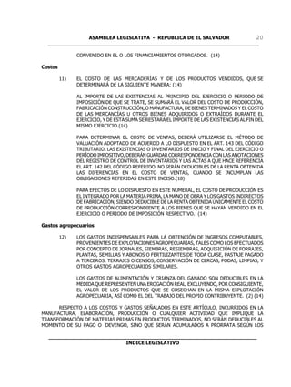 ASAMBLEA LEGISLATIVA - REPUBLICA DE EL SALVADOR       20
  ____________________________________________________________________

               CONVENIDO EN EL O LOS FINANCIAMIENTOS OTORGADOS. (14)

Costos

         11)   EL COSTO DE LAS MERCADERÍAS Y DE LOS PRODUCTOS VENDIDOS, QUE SE
               DETERMINARÁ DE LA SIGUIENTE MANERA: (14)

               AL IMPORTE DE LAS EXISTENCIAS AL PRINCIPIO DEL EJERCICIO O PERIODO DE
               IMPOSICIÓN DE QUE SE TRATE, SE SUMARÁ EL VALOR DEL COSTO DE PRODUCCIÓN,
               FABRICACIÓN CONSTRUCCIÓN, O MANUFACTURA, DE BIENES TERMINADOS Y EL COSTO
               DE LAS MERCANCÍAS U OTROS BIENES ADQUIRIDOS O EXTRAÍDOS DURANTE EL
               EJERCICIO, Y DE ESTA SUMA SE RESTARÁ EL IMPORTE DE LAS EXISTENCIAS AL FIN DEL
               MISMO EJERCICIO.(14)

               PARA DETERMINAR EL COSTO DE VENTAS, DEBERÁ UTILIZARSE EL MÉTODO DE
               VALUACIÓN ADOPTADO DE ACUERDO A LO DISPUESTO EN EL ART. 143 DEL CÓDIGO
               TRIBUTARIO. LAS EXISTENCIAS O INVENTARIOS DE INICIO Y FINAL DEL EJERCICIO O
               PERÍODO IMPOSITIVO, DEBERÁN GUARDAR CORRESPONDENCIA CON LAS ANOTACIONES
               DEL REGISTRO DE CONTROL DE INVENTARIOS Y LAS ACTAS A QUE HACE REFERENCIA
               EL ART. 142 DEL CÓDIGO REFERIDO. NO SERÁN DEDUCIBLES DE LA RENTA OBTENIDA
               LAS DIFERENCIAS EN EL COSTO DE VENTAS, CUANDO SE INCUMPLAN LAS
               OBLIGACIONES REFERIDAS EN ESTE INCISO.(18)

               PARA EFECTOS DE LO DISPUESTO EN ESTE NUMERAL, EL COSTO DE PRODUCCIÓN ES
               EL INTEGRADO POR LA MATERIA PRIMA, LA MANO DE OBRA Y LOS GASTOS INDIRECTOS
               DE FABRICACIÓN, SIENDO DEDUCIBLE DE LA RENTA OBTENIDA ÚNICAMENTE EL COSTO
               DE PRODUCCIÓN CORRESPONDIENTE A LOS BIENES QUE SE HAYAN VENDIDO EN EL
               EJERCICIO O PERIODO DE IMPOSICIÓN RESPECTIVO. (14)

Gastos agropecuarios

         12)   LOS GASTOS INDISPENSABLES PARA LA OBTENCIÓN DE INGRESOS COMPUTABLES,
               PROVENIENTES DE EXPLOTACIONES AGROPECUARIAS, TALES COMO LOS EFECTUADOS
               POR CONCEPTO DE JORNALES, SIEMBRAS, RESIEMBRAS, ADQUISICIÓN DE FORRAJES,
               PLANTAS, SEMILLAS Y ABONOS O FERTILIZANTES DE TODA CLASE, PASTAJE PAGADO
               A TERCEROS, TERRAJES O CENSOS, CONSERVACIÓN DE CERCAS, PODAS, LIMPIAS, Y
               OTROS GASTOS AGROPECUARIOS SIMILARES.

               LOS GASTOS DE ALIMENTACIÓN Y CRIANZA DEL GANADO SON DEDUCIBLES EN LA
               MEDIDA QUE REPRESENTEN UNA EROGACIÓN REAL, EXCLUYENDO, POR CONSIGUIENTE,
               EL VALOR DE LOS PRODUCTOS QUE SE COSECHAN EN LA MISMA EXPLOTACIÓN
               AGROPECUARIA, ASÍ COMO EL DEL TRABAJO DEL PROPIO CONTRIBUYENTE. (2) (14)

      RESPECTO A LOS COSTOS Y GASTOS SEÑALADOS EN ESTE ARTÍCULO, INCURRIDOS EN LA
MANUFACTURA, ELABORACIÓN, PRODUCCIÓN O CUALQUIER ACTIVIDAD QUE IMPLIQUE LA
TRANSFORMACIÓN DE MATERIAS PRIMAS EN PRODUCTOS TERMINADOS, NO SERÁN DEDUCIBLES AL
MOMENTO DE SU PAGO O DEVENGO, SINO QUE SERÁN ACUMULADOS A PRORRATA SEGÚN LOS

  ___________________________________________________________________
                           INDICE LEGISLATIVO
 