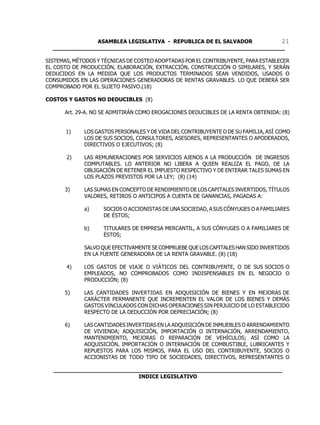 ASAMBLEA LEGISLATIVA - REPUBLICA DE EL SALVADOR       21
  ____________________________________________________________________

SISTEMAS, MÉTODOS Y TÉCNICAS DE COSTEO ADOPTADAS POR EL CONTRIBUYENTE, PARA ESTABLECER
EL COSTO DE PRODUCCIÓN, ELABORACIÓN, EXTRACCIÓN, CONSTRUCCIÓN O SIMILARES, Y SERÁN
DEDUCIDOS EN LA MEDIDA QUE LOS PRODUCTOS TERMINADOS SEAN VENDIDOS, USADOS O
CONSUMIDOS EN LAS OPERACIONES GENERADORAS DE RENTAS GRAVABLES. LO QUE DEBERÁ SER
COMPROBADO POR EL SUJETO PASIVO.(18)

COSTOS Y GASTOS NO DEDUCIBLES (8)

      Art. 29-A. NO SE ADMITIRÁN COMO EROGACIONES DEDUCIBLES DE LA RENTA OBTENIDA: (8)


       1)    LOS GASTOS PERSONALES Y DE VIDA DEL CONTRIBUYENTE O DE SU FAMILIA, ASÍ COMO
             LOS DE SUS SOCIOS, CONSULTORES, ASESORES, REPRESENTANTES O APODERADOS,
             DIRECTIVOS O EJECUTIVOS; (8)

       2)    LAS REMUNERACIONES POR SERVICIOS AJENOS A LA PRODUCCIÓN DE INGRESOS
             COMPUTABLES. LO ANTERIOR NO LIBERA A QUIEN REALIZA EL PAGO, DE LA
             OBLIGACIÓN DE RETENER EL IMPUESTO RESPECTIVO Y DE ENTERAR TALES SUMAS EN
             LOS PLAZOS PREVISTOS POR LA LEY; (8) (14)

      3)     LAS SUMAS EN CONCEPTO DE RENDIMIENTO DE LOS CAPITALES INVERTIDOS, TÍTULOS
             VALORES, RETIROS O ANTICIPOS A CUENTA DE GANANCIAS, PAGADAS A:

             a)     SOCIOS O ACCIONISTAS DE UNA SOCIEDAD, A SUS CÓNYUGES O A FAMILIARES
                    DE ÉSTOS;

             b)     TITULARES DE EMPRESA MERCANTIL, A SUS CÓNYUGES O A FAMILIARES DE
                    ÉSTOS;

             SALVO QUE EFECTIVAMENTE SE COMPRUEBE QUE LOS CAPITALES HAN SIDO INVERTIDOS
             EN LA FUENTE GENERADORA DE LA RENTA GRAVABLE. (8) (18)

       4)    LOS GASTOS DE VIAJE O VIÁTICOS DEL CONTRIBUYENTE, O DE SUS SOCIOS O
             EMPLEADOS, NO COMPROBADOS COMO INDISPENSABLES EN EL NEGOCIO O
             PRODUCCIÓN; (8)

      5)     LAS CANTIDADES INVERTIDAS EN ADQUISICIÓN DE BIENES Y EN MEJORAS DE
             CARÁCTER PERMANENTE QUE INCREMENTEN EL VALOR DE LOS BIENES Y DEMÁS
             GASTOS VINCULADOS CON DICHAS OPERACIONES SIN PERJUICIO DE LO ESTABLECIDO
             RESPECTO DE LA DEDUCCIÓN POR DEPRECIACIÓN; (8)

      6)     LAS CANTIDADES INVERTIDAS EN LA ADQUISICIÓN DE INMUEBLES O ARRENDAMIENTO
             DE VIVIENDA; ADQUISICIÓN, IMPORTACIÓN O INTERNACIÓN, ARRENDAMIENTO,
             MANTENIMIENTO, MEJORAS O REPARACIÓN DE VEHÍCULOS; ASÍ COMO LA
             ADQUISICIÓN, IMPORTACIÓN O INTERNACIÓN DE COMBUSTIBLE, LUBRICANTES Y
             REPUESTOS PARA LOS MISMOS, PARA EL USO DEL CONTRIBUYENTE, SOCIOS O
             ACCIONISTAS DE TODO TIPO DE SOCIEDADES, DIRECTIVOS, REPRESENTANTES O

  ___________________________________________________________________
                           INDICE LEGISLATIVO
 