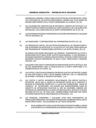 ASAMBLEA LEGISLATIVA - REPUBLICA DE EL SALVADOR       22
____________________________________________________________________

         APODERADOS, ASESORES, CONSULTORES O EJECUTIVOS DEL CONTRIBUYENTE, O PARA
         LOS FAMILIARES DE LOS SUJETOS MENCIONADOS, SIEMPRE QUE TALES BIENES NO
         INCIDAN DIRECTAMENTE EN LA FUENTE GENERADORA DE LA RENTA. (8) (18)

   7)    LAS UTILIDADES DEL EJERCICIO QUE SE DESTINEN AL AUMENTO DE CAPITALES, A LA
         CONSTITUCIÓN DE FONDOS DE RESERVAS, EVENTUALIDADES O DE CUALQUIER OTRA
         NATURALEZA, CUYA DEDUCCIÓN NO SE ADMITA EXPRESAMENTE EN LA LEY; (8)

   8)    LOS DIVIDENDOS PAGADOS A POSEEDORES DE ACCIONES PREFERIDAS EN CUALQUIER
         TIPO DE SOCIEDAD; (8)


   9)    LAS DONACIONES Y CONTRIBUCIONES NO COMPRENDIDAS EN ESTA LEY; (8)

   10)   LAS PÉRDIDAS DE CAPITAL, SEA QUE ÉSTAS PROVENGAN DE LAS TRANSACCIONES A
         QUE SE REFIEREN LOS ARTÍCULOS 14 Y 42 DE ESTA LEY, ASÍ COMO TODAS AQUELLAS
         QUE PROVENGAN DE TRANSACCIONES DISTINTAS A LAS ANTES CITADAS; (8) (14)

         EN NINGÚN CASO SERÁN DEDUCIBLES LAS PÉRDIDAS PROVENIENTES DE ACTOS U
         OPERACIONES EFECTUADAS ENTRE SUJETOS RELACIONADOS, O CON PERSONAS O
         ENTIDADES RESIDENTES O DOMICILIADAS EN PAÍSES, ESTADOS O TERRITORIOS CON
         REGÍMENES FISCALES PREFERENTES, DE BAJA O NULA TRIBUTACIÓN O PARAÍSOS
         FISCALES. (18)

   11)   CUALQUIER OTRO GASTO O EROGACIÓN NO ESPECIFICADO EN ESTE ARTÍCULO, QUE
         NO SEA INDISPENSABLE PARA LA PRODUCCIÓN DE LA RENTA COMPUTABLE O LA
         CONSERVACIÓN DE SU FUENTE. (8)

   12)   LOS COSTOS Y GASTOS RELACIONADOS CON RENTAS SUJETAS A RETENCIÓN CUANDO
         SE HAYA EFECTUADO EL PAGO Y NO SE HUBIERE CUMPLIDO CON LA OBLIGACIÓN
         DE RETENER Y ENTERAR EL IMPUESTO RETENIDO. (14)

   13)   LOS COSTOS O GASTOS INCURRIDOS RELACIONADOS CON RENTAS SUJETAS A
         RETENCIÓN, SALVO QUE EL AGENTE DE RETENCIÓN ENTERE EN EL EJERCICIO O
         PERIODO DE IMPOSICIÓN RESPECTIVO, EL VALOR QUE CORRESPONDE PAGAR EN
         CONCEPTO DE RETENCIONES. LOS VALORES QUE CORRESPONDERÍA PAGAR EN
         CONCEPTO DE RETENCIONES RELATIVAS AL MES DE DICIEMBRE, DEBERÁN SER
         ENTERADAS DE CONFORMIDAD A LA REGLA ESTABLECIDA EN EL ARTÍCULO 62 INCISO
         SEGUNDO DE ESTA LEY. EN TODO CASO, TAMBIÉN DEBERÁ CUMPLIRSE CON TODOS
         LOS DEMÁS REQUISITOS DE DEDUCIBILIDAD ESTIPULADOS. (14)

   14)   LOS INTERESES, COMISIONES Y CUALQUIER OTRO PAGO PROVENIENTES DE
         OPERACIONES FINANCIERAS, DE SEGUROS O REASEGUROS CELEBRADAS POR EL SUJETO
         PASIVO PRESTATARIO, EN CUALQUIERA DE LOS CASOS SIGUIENTES:

         a)    NO SE HUBIERE EFECTUADO LAS RETENCIONES DE IMPUESTO SOBRE LA RENTA
               O DE IMPUESTO A LA TRANSFERENCIA DE BIENES MUEBLES Y A LA PRESTACIÓN

___________________________________________________________________
                         INDICE LEGISLATIVO
 
