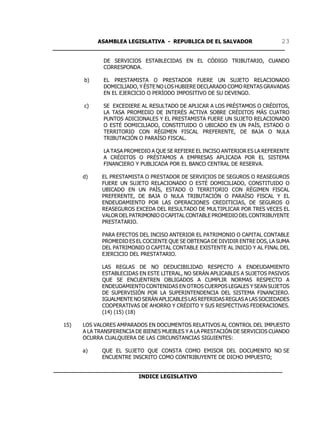 ASAMBLEA LEGISLATIVA - REPUBLICA DE EL SALVADOR       23
____________________________________________________________________

                DE SERVICIOS ESTABLECIDAS EN EL CÓDIGO TRIBUTARIO, CUANDO
                CORRESPONDA.

         b)     EL PRESTAMISTA O PRESTADOR FUERE UN SUJETO RELACIONADO
                DOMICILIADO, Y ÉSTE NO LOS HUBIERE DECLARADO COMO RENTAS GRAVADAS
                EN EL EJERCICIO O PERÍODO IMPOSITIVO DE SU DEVENGO.

         c)     SE EXCEDIERE AL RESULTADO DE APLICAR A LOS PRÉSTAMOS O CRÉDITOS,
                LA TASA PROMEDIO DE INTERÉS ACTIVA SOBRE CRÉDITOS MÁS CUATRO
                PUNTOS ADICIONALES Y EL PRESTAMISTA FUERE UN SUJETO RELACIONADO
                O ESTÉ DOMICILIADO, CONSTITUIDO O UBICADO EN UN PAÍS, ESTADO O
                TERRITORIO CON RÉGIMEN FISCAL PREFERENTE, DE BAJA O NULA
                TRIBUTACIÓN O PARAÍSO FISCAL.

                LA TASA PROMEDIO A QUE SE REFIERE EL INCISO ANTERIOR ES LA REFERENTE
                A CRÉDITOS O PRÉSTAMOS A EMPRESAS APLICADA POR EL SISTEMA
                FINANCIERO Y PUBLICADA POR EL BANCO CENTRAL DE RESERVA.

         d)    EL PRESTAMISTA O PRESTADOR DE SERVICIOS DE SEGUROS O REASEGUROS
               FUERE UN SUJETO RELACIONADO O ESTÉ DOMICILIADO, CONSTITUIDO O
               UBICADO EN UN PAÍS, ESTADO O TERRITORIO CON RÉGIMEN FISCAL
               PREFERENTE, DE BAJA O NULA TRIBUTACIÓN O PARAÍSO FISCAL Y EL
               ENDEUDAMIENTO POR LAS OPERACIONES CREDITICIAS, DE SEGUROS O
               REASEGUROS EXCEDA DEL RESULTADO DE MULTIPLICAR POR TRES VECES EL
               VALOR DEL PATRIMONIO O CAPITAL CONTABLE PROMEDIO DEL CONTRIBUYENTE
               PRESTATARIO.

               PARA EFECTOS DEL INCISO ANTERIOR EL PATRIMONIO O CAPITAL CONTABLE
               PROMEDIO ES EL COCIENTE QUE SE OBTENGA DE DIVIDIR ENTRE DOS, LA SUMA
               DEL PATRIMONIO O CAPITAL CONTABLE EXISTENTE AL INICIO Y AL FINAL DEL
               EJERCICIO DEL PRESTATARIO.

               LAS REGLAS DE NO DEDUCIBILIDAD RESPECTO A ENDEUDAMIENTO
               ESTABLECIDAS EN ESTE LITERAL, NO SERÁN APLICABLES A SUJETOS PASIVOS
               QUE SE ENCUENTREN OBLIGADOS A CUMPLIR NORMAS RESPECTO A
               ENDEUDAMIENTO CONTENIDAS EN OTROS CUERPOS LEGALES Y SEAN SUJETOS
               DE SUPERVISIÓN POR LA SUPERINTENDENCIA DEL SISTEMA FINANCIERO.
               IGUALMENTE NO SERÁN APLICABLES LAS REFERIDAS REGLAS A LAS SOCIEDADES
               COOPERATIVAS DE AHORRO Y CRÉDITO Y SUS RESPECTIVAS FEDERACIONES.
               (14) (15) (18)

   15)   LOS VALORES AMPARADOS EN DOCUMENTOS RELATIVOS AL CONTROL DEL IMPUESTO
         A LA TRANSFERENCIA DE BIENES MUEBLES Y A LA PRESTACIÓN DE SERVICIOS CUANDO
         OCURRA CUALQUIERA DE LAS CIRCUNSTANCIAS SIGUIENTES:

         a)    QUE EL SUJETO QUE CONSTA COMO EMISOR DEL DOCUMENTO NO SE
               ENCUENTRE INSCRITO COMO CONTRIBUYENTE DE DICHO IMPUESTO;

___________________________________________________________________
                         INDICE LEGISLATIVO
 