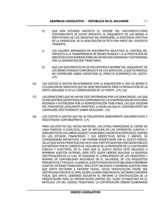 ASAMBLEA LEGISLATIVA - REPUBLICA DE EL SALVADOR       24
____________________________________________________________________

         b)     QUE AÚN ESTANDO INSCRITO EL EMISOR DEL DOCUMENTO COMO
                CONTRIBUYENTE DE DICHO IMPUESTO, EL ADQUIRENTE DE LOS BIENES O
                PRESTATARIO DE LOS SERVICIOS NO COMPRUEBE LA EXISTENCIA EFECTIVA
                DE LA OPERACIÓN, NI LA REALIZACIÓN DE ÉSTA POR PARTE DEL SUPUESTO
                TRADENTE;

         c)     LOS VALORES AMPARADOS EN DOCUMENTOS RELATIVOS AL CONTROL DEL
                IMPUESTO A LA TRANSFERENCIA DE BIENES MUEBLES Y A LA PRESTACIÓN DE
                SERVICIOS CUYAS NUMERACIONES NO HAYAN SIDO ASIGNADAS Y AUTORIZADAS
                POR LA ADMINISTRACIÓN TRIBUTARIA;

         d)     QUE LOS DOCUMENTOS NO SE ENCUENTREN A NOMBRE DEL ADQUIRENTE DE
                LOS BIENES MUEBLES CORPORALES O DE LOS SERVICIOS, O QUE ESTÁNDOLO
                NO COMPRUEBE HABER SOPORTADO EL IMPACTO ECONÓMICO DEL GASTO.
                (14)

   16)   LOS COSTOS O GASTOS RELACIONADOS CON LA ADQUISICIÓN O USO DE BIENES O
         UTILIZACIÓN DE SERVICIOS QUE NO SEAN NECESARIOS PARA LA PRODUCCIÓN DE LA
         RENTA GRAVABLE O EN LA CONSERVACIÓN DE LA FUENTE. (14) (18)

   17)   LAS DONACIONES QUE NO HAYAN SIDO INFORMADAS POR LOS DONATARIOS, LAS QUE
         SE ENCUENTREN SOPORTADAS EN COMPROBANTES CUYA NUMERACIÓN NO HAYA SIDO
         ASIGNADA Y AUTORIZADA POR LA ADMINISTRACIÓN TRIBUTARIA, LAS QUE EXCEDAN
         DEL PORCENTAJE LEGALMENTE ADMITIDO, O AQUELLAS QUE EL CONTRIBUYENTE NO
         COMPRUEBE EFECTIVAMENTE HABER REALIZADO. (14)

   18)   LOS COSTOS O GASTOS QUE NO SE ENCUENTREN DEBIDAMENTE DOCUMENTADOS Y
         REGISTRADOS CONTABLEMENTE. (14)

         PARA LOS EFECTOS DEL INCISO ANTERIOR, LAS CIFRAS FINANCIERAS AL CIERRE DE
         CADA PERÍODO O EJERCICIO, QUE SE REFLEJEN EN LAS DIFERENTES CUENTAS Y
         SUBCUENTAS DE LOS LIBROS LEGALES Y AUXILIARES O REGISTROS ESPECIALES, ADEMÁS
         EN LOS ESTADOS FINANCIEROS Y SUS RESPECTIVAS NOTAS Y ANEXOS, SE
         CONSIDERARÁN DEFINITIVAS Y NO PODRÁN MODIFICARSE POR EL SUJETO PASIVO,
         SALVO QUE DICHA MODIFICACIÓN HAYA SIDO CERTIFICADA POR CONTADOR PÚBLICO
         AUTORIZADO POR EL CONSEJO DE VIGILANCIA DE LA PROFESIÓN DE LA CONTADURÍA
         PÚBLICA Y AUDITORÍA. EN EL CASO QUE EL SUJETO PASIVO ESTÉ OBLIGADO A
         NOMBRAR AUDITOR EXTERNO, SERÁ ÉSTE QUIEN DEBERÁ REALIZAR LA REFERIDA
         CERTIFICACIÓN EN LA CUAL SE CONSIGNE EL CUMPLIMIENTO DE LOS PRINCIPIOS Y
         NORMAS DE CONTABILIDAD APLICABLES EN EL SALVADOR, DE LOS REQUISITOS
         MERCANTILES Y FISCALES. CUANDO EL SUJETO PASIVO NO ESTÉ OBLIGADO A NOMBRAR
         AUDITOR EXTERNO FINANCIERO, PERO ESTÉ OBLIGADO A NOMBRAR AUDITOR PARA
         QUE EMITA DICTAMEN E INFORME FISCAL, DICHA MODIFICACIÓN PODRÁ SER
         CERTIFICADA POR ÉSTE ÚLTIMO, QUIÉN LO HARÁ CONSTAR EN EL DICTAMEN E INFORME
         FISCAL QUE EMITA, DEBIENDO ADJUNTAR AL INFORME LA CERTIFICACIÓN DE LA
         MODIFICACIÓN PARA SU PRESENTACIÓN DENTRO DEL PLAZO ESTABLECIDO EN EL
         ARTÍCULO 134 DEL CÓDIGO TRIBUTARIO. LA CERTIFICACIÓN DEBERÁ ELABORARSE

___________________________________________________________________
                         INDICE LEGISLATIVO
 