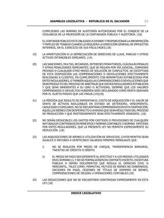 ASAMBLEA LEGISLATIVA - REPUBLICA DE EL SALVADOR       25
____________________________________________________________________

         CUMPLIENDO LAS NORMAS DE AUDITORÍA AUTORIZADAS POR EL CONSEJO DE LA
         VIGILANCIA DE LA PROFESIÓN DE LA CONTADURÍA PÚBLICA Y AUDITORÍA. (18)

         EL CONTADOR PÚBLICO ESTÁ OBLIGADO A EXHIBIR Y PROPORCIONAR LA INFORMACIÓN
         Y PAPELES DE TRABAJO CUANDO LO REQUIERA LA DIRECCIÓN GENERAL DE IMPUESTOS
         INTERNOS, EN EL EJERCICIO DE SUS FACULTADES.(18)

   19)   LA AMORTIZACIÓN O LA DEPRECIACIÓN DE DERECHOS DE LLAVE, MARCAS Y OTROS
         ACTIVOS INTANGIBLES SIMILARES. (14)

   20)   LAS SANCIONES, MULTAS, RECARGOS, INTERESES MORATORIOS, CLÁUSULAS PENALES
         Y OTRAS PENALIDADES SEMEJANTES, QUE SE PAGUEN POR VÍA JUDICIAL, CONVENIO
         PRIVADO O CUALQUIER OTRO MEDIO DE SOLUCIÓN DE CONFLICTOS. SE EXCEPTÚAN
         DE ESTA DISPOSICIÓN LAS COMPENSACIONES O DEVOLUCIONES EFECTIVAMENTE
         REALIZADAS A CLIENTES, EN CUMPLIMIENTO CON NORMATIVAS ESTABLECIDAS POR
         ENTES REGULADORES, O TAMBIÉN AQUELLAS COMPENSACIONES O DEVOLUCIONES QUE
         SEAN PRODUCTO DEL PROCESO DE ARBITRAJE QUE DICHOS REGULADORES ESTABLECEN
         Y QUE SEAN INHERENTES A SU GIRO O ACTIVIDAD, SIEMPRE QUE LOS VALORES
         COMPENSADOS O DEVUELTOS HUBIEREN SIDO DECLARADOS COMO RENTA GRAVADA
         POR EL SUJETO PASIVO QUE LAS PAGUE.(14)(18)

   21)   LA PÉRDIDA QUE RESULTE DE ENFRENTAR EL COSTO DE ADQUISICIÓN Y EL VALOR DE
         VENTA DE ACTIVOS REALIZABLES EN ESTADO DE DETERIORO, VENCIMIENTO,
         CADUCIDAD O SIMILARES. NO SE ENCUENTRAN COMPRENDIDOS EN ESTA DISPOSICIÓN,
         AQUELLOS BIENES CON DESPERFECTO O AVERÍAS QUE SEAN RESULTADO DEL PROCESO
         DE PRODUCCIÓN Y QUE POSTERIORMENTE SEAN EFECTIVAMENTE VENDIDOS. (18)

   22)   NO SERÁN DEDUCIBLES LOS GASTOS POR CASTIGOS O PROVISIONES DE CUALQUIER
         NATURALEZA CONTENIDOS EN PRINCIPIOS Y NORMAS CONTABLES O NORMAS EMITIDAS
         POR ENTES REGULADORES, QUE LA PRESENTE LEY NO PERMITA EXPRESAMENTE SU
         DEDUCCIÓN. (18)

   23)   LAS ADQUISICIONES DE BIENES O UTILIZACIÓN DE SERVICIOS, CUYOS MONTOS SEAN
         IGUALES O MAYORES A VEINTICINCO SALARIOS MÍNIMOS MENSUALES QUE:

         i)    NO SE REALICEN POR MEDIO DE CHEQUE, TRANSFERENCIA BANCARIA,
               TARJETAS DE CRÉDITO O DÉBITO.

         ii)   EL MEDIO DE PAGO SEA DIFERENTE AL EFECTIVO Y A LOS MEDIOS UTILIZADOS
               EN EL ROMANO (i), Y NO SE FORMALIZASEN EN CONTRATO ESCRITO, ESCRITURA
               PÚBLICA O DEMÁS DOCUMENTOS QUE REGULA EL DERECHO CIVIL O
               MERCANTIL, TALES COMO: PERMUTAS, MUTUOS DE BIENES NO DINERARIOS,
               DACIONES EN PAGO, CESIONES DE TÍTULO DE DOMINIO DE BIENES,
               COMPENSACIONES DE DEUDAS U OPERACIONES CONTABLES.(18)

   24)   LAS DEDUCCIONES QUE NO SE ENCUENTREN CONTENIDAS EXPRESAMENTE EN ESTA
         LEY.(18)

___________________________________________________________________
                         INDICE LEGISLATIVO
 