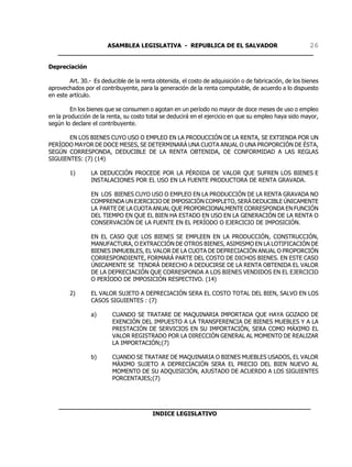 ASAMBLEA LEGISLATIVA - REPUBLICA DE EL SALVADOR       26
   ____________________________________________________________________

Depreciación

        Art. 30.- Es deducible de la renta obtenida, el costo de adquisición o de fabricación, de los bienes
aprovechados por el contribuyente, para la generación de la renta computable, de acuerdo a lo dispuesto
en este artículo.

         En los bienes que se consumen o agotan en un período no mayor de doce meses de uso o empleo
en la producción de la renta, su costo total se deducirá en el ejercicio en que su empleo haya sido mayor,
según lo declare el contribuyente.

       EN LOS BIENES CUYO USO O EMPLEO EN LA PRODUCCIÓN DE LA RENTA, SE EXTIENDA POR UN
PERÍODO MAYOR DE DOCE MESES, SE DETERMINARÁ UNA CUOTA ANUAL O UNA PROPORCIÓN DE ÉSTA,
SEGÚN CORRESPONDA, DEDUCIBLE DE LA RENTA OBTENIDA, DE CONFORMIDAD A LAS REGLAS
SIGUIENTES: (7) (14)

        1)       LA DEDUCCIÓN PROCEDE POR LA PÉRDIDA DE VALOR QUE SUFREN LOS BIENES E
                 INSTALACIONES POR EL USO EN LA FUENTE PRODUCTORA DE RENTA GRAVADA.

                 EN LOS BIENES CUYO USO O EMPLEO EN LA PRODUCCIÓN DE LA RENTA GRAVADA NO
                 COMPRENDA UN EJERCICIO DE IMPOSICIÓN COMPLETO, SERÁ DEDUCIBLE ÚNICAMENTE
                 LA PARTE DE LA CUOTA ANUAL QUE PROPORCIONALMENTE CORRESPONDA EN FUNCIÓN
                 DEL TIEMPO EN QUE EL BIEN HA ESTADO EN USO EN LA GENERACIÓN DE LA RENTA O
                 CONSERVACIÓN DE LA FUENTE EN EL PERÍODO O EJERCICIO DE IMPOSICIÓN.

                 EN EL CASO QUE LOS BIENES SE EMPLEEN EN LA PRODUCCIÓN, CONSTRUCCIÓN,
                 MANUFACTURA, O EXTRACCIÓN DE OTROS BIENES, ASIMISMO EN LA LOTIFICACIÓN DE
                 BIENES INMUEBLES, EL VALOR DE LA CUOTA DE DEPRECIACIÓN ANUAL O PROPORCIÓN
                 CORRESPONDIENTE, FORMARÁ PARTE DEL COSTO DE DICHOS BIENES. EN ESTE CASO
                 ÚNICAMENTE SE TENDRÁ DERECHO A DEDUCIRSE DE LA RENTA OBTENIDA EL VALOR
                 DE LA DEPRECIACIÓN QUE CORRESPONDA A LOS BIENES VENDIDOS EN EL EJERCICIO
                 O PERÍODO DE IMPOSICIÓN RESPECTIVO. (14)

        2)       EL VALOR SUJETO A DEPRECIACIÓN SERA EL COSTO TOTAL DEL BIEN, SALVO EN LOS
                 CASOS SIGUIENTES : (7)

                 a)      CUANDO SE TRATARE DE MAQUINARIA IMPORTADA QUE HAYA GOZADO DE
                         EXENCIÓN DEL IMPUESTO A LA TRANSFERENCIA DE BIENES MUEBLES Y A LA
                         PRESTACIÓN DE SERVICIOS EN SU IMPORTACIÓN, SERA COMO MÁXIMO EL
                         VALOR REGISTRADO POR LA DIRECCIÓN GENERAL AL MOMENTO DE REALIZAR
                         LA IMPORTACIÓN;(7)

                 b)      CUANDO SE TRATARE DE MAQUINARIA O BIENES MUEBLES USADOS, EL VALOR
                         MÁXIMO SUJETO A DEPRECIACIÓN SERA EL PRECIO DEL BIEN NUEVO AL
                         MOMENTO DE SU ADQUISICIÓN, AJUSTADO DE ACUERDO A LOS SIGUIENTES
                         PORCENTAJES;(7)



    ___________________________________________________________________
                             INDICE LEGISLATIVO
 