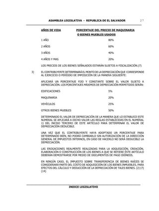 ASAMBLEA LEGISLATIVA - REPUBLICA DE EL SALVADOR       27
____________________________________________________________________

        AÑOS DE VIDA             PORCENTAJE DEL PRECIO DE MAQUINARIA
                                  O BIENES MUEBLES USADOS

        1 AÑO                                            80%

        2 AÑOS                                           60%

        3 AÑOS                                           40%

        4 AÑOS Y MAS                                     20%

        LOS PRECIOS DE LOS BIENES SEÑALADOS ESTARÁN SUJETOS A FISCALIZACIÓN.(7)

   3)   EL CONTRIBUYENTE DETERMINARÁ EL MONTO DE LA DEPRECIACIÓN QUE CORRESPONDE
        AL EJERCICIO O PERÍODO DE IMPOSICIÓN DE LA MANERA SIGUIENTE:

        APLICARÁ UN PORCENTAJE FIJO Y CONSTANTE SOBRE EL VALOR SUJETO A
        DEPRECIACIÓN. LOS PORCENTAJES MÁXIMOS DE DEPRECIACIÓN PERMITIDOS SERÁN:

        EDIFICACIONES                                    5%

        MAQUINARIA                                       20%

        VEHÍCULOS                                        25%

        OTROS BIENES MUEBLES                             50%

        DETERMINADO EL VALOR DE DEPRECIACIÓN DE LA MANERA QUE LO ESTABLECE ESTE
        NUMERAL SE APLICARÁ A DICHO VALOR LAS REGLAS ESTABLECIDAS EN EL NUMERAL
        1) DEL INCISO TERCERO DE ESTE ARTÍCULO PARA DETERMINAR EL VALOR DE
        DEPRECIACIÓN DEDUCIBLE.

        UNA VEZ QUE EL CONTRIBUYENTE HAYA ADOPTADO UN PORCENTAJE PARA
        DETERMINADO BIEN, NO PODRÁ CAMBIARLO SIN AUTORIZACIÓN DE LA DIRECCIÓN
        GENERAL DE IMPUESTOS INTERNOS, EN CASO DE HACERLO NO SERÁ DEDUCIBLE LA
        DEPRECIACIÓN.

        LAS EROGACIONES REALMENTE REALIZADAS PARA LA ADQUISICIÓN, CREACIÓN,
        ELABORACIÓN O CONSTRUCCIÓN DE LOS BIENES A QUE SE REFIERE ÉSTE ARTÍCULO
        DEBERÁN DEMOSTRARSE POR MEDIO DE DOCUMENTOS DE PAGO IDÓNEOS.

        EN NINGÚN CASO, EL IMPUESTO SOBRE TRANSFERENCIA DE BIENES RAÍCES SE
        CONSIDERARÁ PARTE DEL COSTO DE ADQUISICIÓN DE LOS BIENES INMUEBLES, PARA
        EFECTOS DEL CÁLCULO Y DEDUCCIÓN DE LA DEPRECIACIÓN DE TALES BIENES. (2) (7)
        (14)



___________________________________________________________________
                         INDICE LEGISLATIVO
 