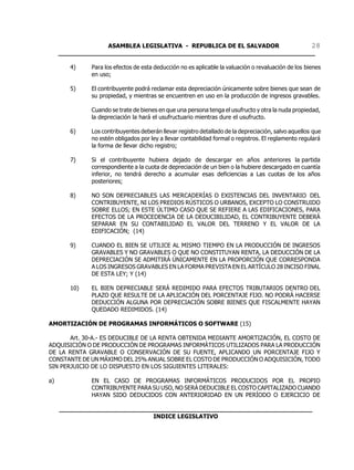 ASAMBLEA LEGISLATIVA - REPUBLICA DE EL SALVADOR       28
     ____________________________________________________________________

        4)    Para los efectos de esta deducción no es aplicable la valuación o revaluación de los bienes
              en uso;

        5)    El contribuyente podrá reclamar esta depreciación únicamente sobre bienes que sean de
              su propiedad, y mientras se encuentren en uso en la producción de ingresos gravables.

              Cuando se trate de bienes en que una persona tenga el usufructo y otra la nuda propiedad,
              la depreciación la hará el usufructuario mientras dure el usufructo.

        6)    Los contribuyentes deberán llevar registro detallado de la depreciación, salvo aquellos que
              no estén obligados por ley a llevar contabilidad formal o registros. El reglamento regulará
              la forma de llevar dicho registro;

        7)    Si el contribuyente hubiera dejado de descargar en años anteriores la partida
              correspondiente a la cuota de depreciación de un bien o la hubiere descargado en cuantía
              inferior, no tendrá derecho a acumular esas deficiencias a Las cuotas de los años
              posteriores;

        8)    NO SON DEPRECIABLES LAS MERCADERÍAS O EXISTENCIAS DEL INVENTARIO DEL
              CONTRIBUYENTE, NI LOS PREDIOS RÚSTICOS O URBANOS, EXCEPTO LO CONSTRUIDO
              SOBRE ELLOS; EN ESTE ÚLTIMO CASO QUE SE REFIERE A LAS EDIFICACIONES, PARA
              EFECTOS DE LA PROCEDENCIA DE LA DEDUCIBILIDAD, EL CONTRIBUYENTE DEBERÁ
              SEPARAR EN SU CONTABILIDAD EL VALOR DEL TERRENO Y EL VALOR DE LA
              EDIFICACIÓN; (14)

        9)    CUANDO EL BIEN SE UTILICE AL MISMO TIEMPO EN LA PRODUCCIÓN DE INGRESOS
              GRAVABLES Y NO GRAVABLES O QUE NO CONSTITUYAN RENTA, LA DEDUCCIÓN DE LA
              DEPRECIACIÓN SE ADMITIRÁ ÚNICAMENTE EN LA PROPORCIÓN QUE CORRESPONDA
              A LOS INGRESOS GRAVABLES EN LA FORMA PREVISTA EN EL ARTÍCULO 28 INCISO FINAL
              DE ESTA LEY; Y (14)

        10)   EL BIEN DEPRECIABLE SERÁ REDIMIDO PARA EFECTOS TRIBUTARIOS DENTRO DEL
              PLAZO QUE RESULTE DE LA APLICACIÓN DEL PORCENTAJE FIJO. NO PODRÁ HACERSE
              DEDUCCIÓN ALGUNA POR DEPRECIACIÓN SOBRE BIENES QUE FISCALMENTE HAYAN
              QUEDADO REDIMIDOS. (14)

AMORTIZACIÓN DE PROGRAMAS INFORMÁTICOS O SOFTWARE (15)

       Art. 30-A.- ES DEDUCIBLE DE LA RENTA OBTENIDA MEDIANTE AMORTIZACIÓN, EL COSTO DE
ADQUISICIÓN O DE PRODUCCIÓN DE PROGRAMAS INFORMÁTICOS UTILIZADOS PARA LA PRODUCCIÓN
DE LA RENTA GRAVABLE O CONSERVACIÓN DE SU FUENTE, APLICANDO UN PORCENTAJE FIJO Y
CONSTANTE DE UN MÁXIMO DEL 25% ANUAL SOBRE EL COSTO DE PRODUCCIÓN O ADQUISICIÓN, TODO
SIN PERJUICIO DE LO DISPUESTO EN LOS SIGUIENTES LITERALES:

a)            EN EL CASO DE PROGRAMAS INFORMÁTICOS PRODUCIDOS POR EL PROPIO
              CONTRIBUYENTE PARA SU USO, NO SERÁ DEDUCIBLE EL COSTO CAPITALIZADO CUANDO
              HAYAN SIDO DEDUCIDOS CON ANTERIORIDAD EN UN PERÍODO O EJERCICIO DE

     ___________________________________________________________________
                              INDICE LEGISLATIVO
 
