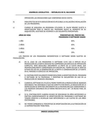 ASAMBLEA LEGISLATIVA - REPUBLICA DE EL SALVADOR       29
     ____________________________________________________________________

                 IMPOSICIÓN LAS EROGACIONES QUE CONFORMAN DICHO COSTO.

b)               PARA EFECTOS DE ESTA DEDUCCIÓN NO ES APLICABLE LA VALUACIÓN O REVALUACIÓN
                 DE LOS PROGRAMAS.

c)               CUANDO SE ADQUIERA UN PROGRAMA UTILIZADO, EL VALOR MÁXIMO SUJETO A
                 AMORTIZACIÓN SERÁ EL PRECIO DEL PROGRAMA NUEVO AL MOMENTO DE SU
                 ADQUISICIÓN, AJUSTADO DE ACUERDO A LOS SIGUIENTES PORCENTAJES:

        AÑOS DE VIDA                                       PORCENTAJE DEL PRECIO DEL
                                                          PROGRAMA O SOFTWARE USADO

        1 AÑO                                                            80%

        2 AÑOS                                                           60%

        3 AÑOS                                                           40%

        4 AÑOS                                                           20%

       LOS PRECIOS DE LOS PROGRAMAS INFORMÁTICOS O SOFTWARE SERÁN SUJETOS DE
FISCALIZACIÓN.

        d)       EN EL CASO DE LOS PROGRAMAS O SOFTWARE CUYO USO O EMPLEO EN LA
                 PRODUCCIÓN DE LA RENTA GRAVADA NO COMPRENDA UN EJERCICIO DE IMPOSICIÓN
                 COMPLETO, SERÁ DEDUCIBLE ÚNICAMENTE LA PARTE DE LA CUOTA ANUAL QUE
                 PROPORCIONALMENTE CORRESPONDA EN FUNCIÓN DEL TIEMPO EN QUE EL BIEN HA
                 ESTADO EN USO DE LA GENERACIÓN DE LA RENTA O CONSERVACIÓN DE LA FUENTE
                 EN EL PERÍODO O EJERCICIO DE IMPOSICIÓN.

        e)       EL CONTRIBUYENTE SOLAMENTE PODRÁ DEDUCIRSE LA AMORTIZACIÓN DEL PROGRAMA
                 O SOFTWARE DE SU PROPIEDAD, Y MIENTRAS SE ENCUENTREN EN USO EN LA
                 PRODUCCIÓN DE INGRESOS GRAVABLES.

        f)       CUANDO EL SOFTWARE SE UTILICE AL MISMO TIEMPO EN LA PRODUCCIÓN DE INGRESOS
                 GRAVABLES Y NO GRAVABLES O QUE NO CONSTITUYAN RENTA, LA DEDUCCIÓN DE LA
                 DEPRECACIÓN SE ADMITIRÁ ÚNICAMENTE EN LA PROPORCIÓN QUE CORRESPONDA A
                 LOS INGRESOS GRAVABLES EN LA FORMA PREVISTA EN EL ART. 28 INCISO FINAL DE
                 ESTA LEY.

        g)       SI EL CONTRIBUYENTE HUBIERA DEJADO DE DESCARGAR EN AÑOS ANTERIORES LA
                 PARTIDA CORRESPONDIENTE DE AMORTIZACIÓN DEL PROGRAMA O SOFTWARE NO
                 TENDRÁ DERECHO A ACUMULAR ESAS DEFICIENCIAS A LAS CUOTAS DE LOS AÑOS
                 POSTERIORES.

        h)       NO PODRÁ CAMBIARSE EL PORCENTAJE DE AMORTIZACIÓN SIN LA AUTORIZACIÓN DE
                 LA ADMINISTRACIÓN TRIBUTARIA.

     ___________________________________________________________________
                              INDICE LEGISLATIVO
 