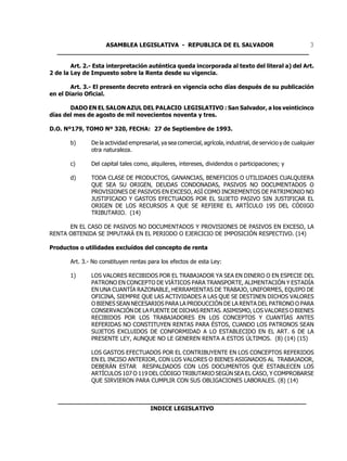 ASAMBLEA LEGISLATIVA - REPUBLICA DE EL SALVADOR         3
  ____________________________________________________________________

        Art. 2.- Esta interpretación auténtica queda incorporada al texto del literal a) del Art.
2 de la Ley de Impuesto sobre la Renta desde su vigencia.

        Art. 3.- El presente decreto entrará en vigencia ocho días después de su publicación
en el Diario Oficial.

       DADO EN EL SALON AZUL DEL PALACIO LEGISLATIVO : San Salvador, a los veinticinco
días del mes de agosto de mil novecientos noventa y tres.

D.O. Nº179, TOMO Nº 320, FECHA: 27 de Septiembre de 1993.

       b)      De la actividad empresarial, ya sea comercial, agrícola, industrial, de servicio y de cualquier
               otra naturaleza.

       c)      Del capital tales como, alquileres, intereses, dividendos o participaciones; y

       d)      TODA CLASE DE PRODUCTOS, GANANCIAS, BENEFICIOS O UTILIDADES CUALQUIERA
               QUE SEA SU ORIGEN, DEUDAS CONDONADAS, PASIVOS NO DOCUMENTADOS O
               PROVISIONES DE PASIVOS EN EXCESO, ASÍ COMO INCREMENTOS DE PATRIMONIO NO
               JUSTIFICADO Y GASTOS EFECTUADOS POR EL SUJETO PASIVO SIN JUSTIFICAR EL
               ORIGEN DE LOS RECURSOS A QUE SE REFIERE EL ARTÍCULO 195 DEL CÓDIGO
               TRIBUTARIO. (14)

      EN EL CASO DE PASIVOS NO DOCUMENTADOS Y PROVISIONES DE PASIVOS EN EXCESO, LA
RENTA OBTENIDA SE IMPUTARÁ EN EL PERIODO O EJERCICIO DE IMPOSICIÓN RESPECTIVO. (14)

Productos o utilidades excluídos del concepto de renta

       Art. 3.- No constituyen rentas para los efectos de esta Ley:

       1)      LOS VALORES RECIBIDOS POR EL TRABAJADOR YA SEA EN DINERO O EN ESPECIE DEL
               PATRONO EN CONCEPTO DE VIÁTICOS PARA TRANSPORTE, ALIMENTACIÓN Y ESTADÍA
               EN UNA CUANTÍA RAZONABLE, HERRAMIENTAS DE TRABAJO, UNIFORMES, EQUIPO DE
               OFICINA, SIEMPRE QUE LAS ACTIVIDADES A LAS QUE SE DESTINEN DICHOS VALORES
               O BIENES SEAN NECESARIOS PARA LA PRODUCCIÓN DE LA RENTA DEL PATRONO O PARA
               CONSERVACIÓN DE LA FUENTE DE DICHAS RENTAS. ASIMISMO, LOS VALORES O BIENES
               RECIBIDOS POR LOS TRABAJADORES EN LOS CONCEPTOS Y CUANTÍAS ANTES
               REFERIDAS NO CONSTITUYEN RENTAS PARA ÉSTOS, CUANDO LOS PATRONOS SEAN
               SUJETOS EXCLUIDOS DE CONFORMIDAD A LO ESTABLECIDO EN EL ART. 6 DE LA
               PRESENTE LEY, AUNQUE NO LE GENEREN RENTA A ESTOS ÚLTIMOS. (8) (14) (15)

               LOS GASTOS EFECTUADOS POR EL CONTRIBUYENTE EN LOS CONCEPTOS REFERIDOS
               EN EL INCISO ANTERIOR, CON LOS VALORES O BIENES ASIGNADOS AL TRABAJADOR,
               DEBERÁN ESTAR RESPALDADOS CON LOS DOCUMENTOS QUE ESTABLECEN LOS
               ARTÍCULOS 107 O 119 DEL CÓDIGO TRIBUTARIO SEGÚN SEA EL CASO, Y COMPROBARSE
               QUE SIRVIERON PARA CUMPLIR CON SUS OBLIGACIONES LABORALES. (8) (14)


   ___________________________________________________________________
                            INDICE LEGISLATIVO
 