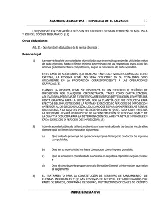 ASAMBLEA LEGISLATIVA - REPUBLICA DE EL SALVADOR       30
   ____________________________________________________________________

       LO DISPUESTO EN ESTE ARTÍCULO ES SIN PERJUICIO DE LO ESTABLECIDO EN LOS Arts. 156-A
Y 158 DEL CÓDIGO TRIBUTARIO. (15)

Otras deducciones

       Art. 31.- Son también deducibles de la renta obtenida :

Reserva legal

       1)       La reserva legal de las sociedades domiciliadas que se constituya sobre las utilidades netas
                de cada ejercicio, hasta el límite mínimo determinado en las respectivas leyes o por las
                oficinas gubernamentales competentes, según la naturaleza de cada sociedad.

                EN EL CASO DE SOCIEDADES QUE REALIZAN TANTO ACTIVIDADES GRAVADAS COMO
                EXENTAS, LA RESERVA LEGAL NO SERÁ DEDUCIBLE EN SU TOTALIDAD, SINO
                ÚNICAMENTE EN LA PROPORCIÓN CORRESPONDIENTE A LAS OPERACIONES
                GRAVADAS.(8)

                CUANDO LA RESERVA LEGAL SE DISMINUYA EN UN EJERCICIO O PERÍODO DE
                IMPOSICIÓN POR CUALQUIER CIRCUNSTANCIA, TALES COMO CAPITALIZACIÓN,
                APLICACIÓN A PÉRDIDAS DE EJERCICIOS ANTERIORES O DISTRIBUCIÓN, CONSTITUIRÁ
                RENTA GRAVADA PARA LA SOCIEDAD, POR LA CUANTÍA QUE FUE DEDUCIDA PARA
                EFECTOS DEL IMPUESTO SOBRE LA RENTA EN EJERCICIOS O PERÍODOS DE IMPOSICIÓN
                ANTERIOR AL DE SU DISMINUCIÓN, LIQUIDÁNDOSE SEPARADAMENTE DE LAS RENTAS
                ORDINARIAS, A LA TASA DEL VEINTICINCO POR CIENTO (25%). PARA TALES EFECTOS
                LA SOCIEDAD LLEVARÁ UN REGISTRO DE LA CONSTITUCIÓN DE RESERVA LEGAL Y DE
                LA CUANTÍA DEDUCIDA PARA LA DETERMINACIÓN DE LA RENTA NETA O IMPONIBLE EN
                CADA EJERCICIO O PERÍODO DE IMPOSICIÓN.(18)

       2)       Además son deducibles de la Renta obtenidas el valor o el saldo de las deudas incobrables
                siempre que se llenen los requisitos siguientes:

                a)      Que la deuda provenga de operaciones propias del negocio productor de ingresos
                        computables;


                b)      Que en su oportunidad se haya computado como ingreso gravable;

                c)      Que se encuentre contabilizada o anotada en registros especiales según el caso;
                        y

                d)      Que el contribuyente proporcione a la Dirección General la información que exige
                        el reglamento.

       3)       EL TRATAMIENTO PARA LA CONSTITUCIÓN DE RESERVAS DE SANEAMIENTO DE
                CUENTAS INCOBRABLES Y DE LAS RESERVAS DE ACTIVOS EXTRAORDINARIOS POR
                PARTE DE BANCOS, COMPAÑÍAS DE SEGURO, INSTITUCIONES OFICIALES DE CRÉDITO

   ___________________________________________________________________
                            INDICE LEGISLATIVO
 