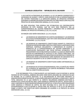ASAMBLEA LEGISLATIVA - REPUBLICA DE EL SALVADOR       31
   ____________________________________________________________________

             Y LOS SUJETOS AUTORIZADOS DE ACUERDO A LA LEY DE BANCOS COOPERATIVOS Y
             SOCIEDADES DE AHORRO Y CRÉDITO, SERÁ PROPUESTO POR LA SUPERINTENDENCIA
             DEL SISTEMA FINANCIERO A LA DIRECCIÓN GENERAL DE IMPUESTOS INTERNOS,
             QUEDANDO SU APROBACIÓN DEFINITIVA PARA EFECTOS TRIBUTARIOS COMO FACULTAD
             PRIVATIVA DE DICHA DIRECCIÓN GENERAL.(2) (14) (15)(18)

             NO SERÁ DEDUCIBLE TODA RESERVA QUE ESTABLEZCAN LOS CONTRIBUYENTES
             REFERIDOS EN ESTE NUMERAL, QUE NO HAYA SIDO PROPUESTA POR LA
             SUPERINTENDENCIA DEL SISTEMA FINANCIERO Y APROBADA POR LA DIRECCIÓN
             GENERAL DE IMPUESTOS INTERNOS.(2) (8) (14) (15)(18)

             EN NINGÚN CASO SERÁN DEDUCIBLES: (2) (14) (15)(18)

             a)     LAS RESERVAS DE SANEAMIENTO DE CUENTAS INCOBRABLES Y LAS RESERVAS
                    DE ACTIVOS EXTRAORDINARIOS, QUE HAYA SIDO DEDUCIDA EN EJERCICIOS
                    ANTERIORES. (2) (14) (15)(18)

             b)     LAS RESERVAS DE SANEAMIENTO CONSTITUIDAS DURANTE EL EJERCICIO O
                    PERÍODO DE IMPOSICIÓN SOBRE CRÉDITOS O PRÉSTAMOS CLASIFICADOS COMO
                    NORMALES, NORMALES DECLINANTES Y SUBNORMALES DE ACUERDO A
                    NORMATIVA DE LA SUPERINTENDENCIA DEL SISTEMA FINANCIERO O LA
                    CLASIFICACIÓN EQUIVALENTE QUE DICHA ENTIDAD ESTABLEZCA. ESTE
                    PROCEDIMIENTO SE ESTABLECERÁ DE ACUERDO A LA GUÍA DE ORIENTACIÓN
                    EMITIDA DE CONFORMIDAD AL ARTÍCULO 27 DEL CÓDIGO TRIBUTARIO. LAS
                    RESERVAS DE SANEAMIENTO NO DEDUCIDAS EN UN EJERCICIO O PERÍODO DE
                    IMPOSICIÓN SERÁN CONSIDERADOS COMO INGRESOS NO GRAVADOS EN EL
                    EJERCICIO SIGUIENTE AL DE SU CONSTITUCIÓN.(2) (14) (15)(18)

             c)     LAS RESERVAS DE SANEAMIENTO CONSTITUIDAS SOBRE CONTINGENCIAS.(2)
                    (14) (15)(18)

             d)     LAS RESERVAS DE ACTIVOS EXTRAORDINARIOS, POR LA CUANTÍA DEL MONTO
                    DE LA RESERVA DE SANEAMIENTO DE CUENTAS INCOBRABLES TRASLADADA
                    PARA SU CONSTITUCIÓN.(2)(15)(18)

       SI SE RECOBRAREN TOTAL O PARCIALMENTE LAS CANTIDADES A QUE SE REFIERE EL INCISO
PRIMERO DE ESTE NUMERAL, DEBERÁN INCLUIRSE COMO RENTA GRAVABLE DEL EJERCICIO EN QUE
SE RECIBAN, EN LA CUANTÍA DEDUCIDA. SI LA RECUPERACIÓN SE EFECTUARE MEDIANTE LA
ADQUISICIÓN DE BIENES EN ESPECIE, LA INCLUSIÓN COMO RENTA GRAVABLE LO SERÁ POR EL MONTO
TOTAL DEDUCIDO EN LO QUE RESPECTA AL CRÉDITO RECUPERADO, DEBIENDO AFECTARSE AL
MOMENTO DE LA REALIZACIÓN DEL BIEN, COMO GANANCIA O PÉRDIDA DE CAPITAL, SEGÚN FUERE EL
CASO, CONFORME AL VALOR LÍQUIDO RECUPERADO EN DEFINITIVA. LO RELATIVO A SER CONSIDERADO
COMO GANANCIA O PÉRDIDA DE CAPITAL NO SERÁ APLICABLE EN EL CASO DE LOS ACTIVOS
EXTRAORDINARIOS A QUE SE REFIERE EL INCISO FINAL DEL ARTÍCULO 14 DE LA LEY DE IMPUESTO
SOBRE LA RENTA, POR CONSTITUIR RENTA ORDINARIA DE ACUERDO A LO PREVISTO EN DICHA
DISPOSICIÓN LEGAL. (2) (15)


   ___________________________________________________________________
                            INDICE LEGISLATIVO
 