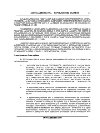 ASAMBLEA LEGISLATIVA - REPUBLICA DE EL SALVADOR       32
   ____________________________________________________________________

       CUALQUIER VARIACIÓN O MODIFICACIÓN QUE REALICE LA SUPERINTENDENCIA DEL SISTEMA
FINANCIERO A LAS CATEGORÍAS DE RIESGO EN SU CLASIFICACIÓN, PORCENTAJE O MONTO DE RESERVAS
A CONSTITUIR, QUEDARÁ SIEMPRE SUJETA A LAS REGLAS DE APROBACIÓN Y DE DEDUCCIÓN DEL
PRESENTE ARTÍCULO. (2) (15)

       PARA EFECTOS DE LO DISPUESTO EN LOS NUMERALES 2) Y 3) DE ESTE ARTÍCULO, CUANDO SE
TRANSFIERA LA CARTERA DE CUENTA POR COBRAR A OTRO SUJETO O LA CUENTA POR COBRAR SE
RECLASIFIQUE EN UNA CATEGORÍA DE MENOR RIESGO, EL VALOR DE LA DEDUCCIÓN O RESERVA EN
SU CASO QUE HAYA SIDO RECLAMADA FISCALMENTE, DEBERÁ SER DECLARADA POR EL TRADENTE DE
DICHA CARTERA EN EL EJERCICIO EN EL QUE SE REALIZÓ LA TRANSFERENCIA, COMO RENTA GRAVABLE
EN LA CUANTÍA DEDUCIDA. (2) (14) (15)

      LOS BANCOS, COMPAÑÍAS DE SEGURO, INSTITUCIONES OFICIALES DE CRÉDITO Y LOS SUJETOS
AUTORIZADOS DE ACUERDO A LA LEY DE BANCOS COOPERATIVOS Y SOCIEDADES DE AHORRO Y
CRÉDITO, DEBERÁN LLEVAR LOS REGISTROS Y CONTROLES CONTABLES E INFORMÁTICOS DE LOS
PRÉSTAMOS O CRÉDITOS A LOS CUALES SE LES APLICARÁ EL TRATAMIENTO DE DEDUCCIÓN DE RESERVA
DE SANEAMIENTO ESTABLECIDO EN EL PRESENTE NUMERAL. (2) (18)

Erogaciones con fines sociales

         Art. 32.- Son deducibles de la renta obtenida, las erogaciones efectuadas por el contribuyente con
los fines siguientes:

        1)      LAS EROGACIONES PARA LA CONSTRUCCIÓN, MANTENIMIENTO Y OPERACIÓN DE
                VIVIENDAS, ESCUELAS, HOSPITALES Y SERVICIOS DE ASISTENCIA MÉDICA Y DE
                PROMOCIÓN CULTURAL, PENSIONES POR RETIRO, SEGUROS DE SALUD Y DE VIDA Y
                SIMILARES PRESTACIONES QUE PROPORCIONE GRATUITAMENTE Y EN FORMA
                GENERALIZADA A SUS TRABAJADORES, PARA LA SUPERACIÓN CULTURAL Y BIENESTAR
                MATERIAL DE ÉSTOS Y DE SUS HIJOS, SIEMPRE QUE TALES PRESTACIONES SE REALICEN
                EN EL TERRITORIO NACIONAL; NO OBSTANTE, CUANDO SE TRATE DE ASISTENCIA
                MÉDICA, HOSPITALARIA O DE ESTUDIOS, SE ACEPTARÁN COMO DEDUCIBLES AUNQUE
                SE REALICEN EN EL EXTERIOR; TODO DEBIDAMENTE COMPROBADO Y A SATISFACCIÓN
                DE LA DIRECCIÓN GENERAL.(8)

        2)      Las erogaciones para la construcción y mantenimiento de obras de saneamiento que
                proporcione gratuitamente a los trabajadores en sus propiedades o empresas, a los
                moradores de una localidad y a obras que constituyan un beneficio notorio para una región
                del país.

        3)      Las aportaciones patronales para la constitución y funcionamiento de Asociaciones o
                Cooperativas, creadas para operar con participación de la empresa y de los trabajadores,
                orientada a fomentar la formación de capitales que se destinen para mejorar las
                condiciones de vida de los trabajadores y de su familias, así como a la constitución de
                fondos para cubrir cesantías y otras eventualidades de los trabajadores. Quedan incluidas
                como deducibles las aportaciones de la empresa, destinadas a aportaciones en el capital
                de la empresa a nombre de las asociaciones o cooperativas antes mencionadas, que
                permitan la participación de los trabajadores en el capital y en la administración de la

    ___________________________________________________________________
                             INDICE LEGISLATIVO
 