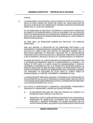 ASAMBLEA LEGISLATIVA - REPUBLICA DE EL SALVADOR       33
____________________________________________________________________

        empresa;

   4)   LAS DONACIONES A LAS ENTIDADES A QUE SE REFIERE EL ARTÍCULO 6 DE ESTA LEY,
        HASTA UN LÍMITE MÁXIMO DEL VEINTE POR CIENTO DEL VALOR RESULTANTE DE
        RESTAR A LA RENTA NETA DEL DONANTE EN EL PERIODO O EJERCICIO DE IMPOSICIÓN
        RESPECTIVO, EL VALOR DE LA DONACIÓN.

        EN LAS DONACIONES DE SERVICIOS O EN ESPECIE EL VALOR SUJETO A DEDUCCIÓN
        EN CONCEPTO DE DONACIÓN SERÁ EL COSTO DE LOS BIENES O DE LOS SERVICIOS
        OBJETO DE DONACIÓN EN QUE HAYA INCURRIDO EL DONANTE. EN EL CASO DE BIENES
        QUE HAYAN SIDO OBJETO DE DEPRECIACIÓN SERÁ DEDUCIBLE EL COSTO MENOS LA
        DEPRECIACIÓN DEDUCIDA.

        EN TODO CASO, LAS DONACIONES DEBERÁN SER GRATUITAS Y DE CARÁCTER
        IRREVOCABLE.

        PARA QUE PROCEDA LA DEDUCCIÓN DE LAS DONACIONES EFECTUADAS A LAS
        FUNDACIONES Y CORPORACIONES DE UTILIDAD PÚBLICA, ADEMÁS DE LOS REQUISITOS
        QUE ESTA LEY SEÑALA PARA ESOS EFECTOS SE REQUERIRÁ SIEMPRE, QUE LA
        INSTITUCIÓN DONATARIA SE ENCUENTRE CALIFICADA POR LA ADMINISTRACIÓN
        TRIBUTARIA COMO SUJETO EXCLUIDO DE LA OBLIGACIÓN TRIBUTARIA SUSTANTIVA
        A QUE SE REFIERE EL ARTÍCULO 6 DE ESTA LEY, CON ANTELACIÓN A LA DONACIÓN.

        NO SERÁN DEDUCIBLES DE LA RENTA OBTENIDA LAS DONACIONES QUE SE EFECTÚEN
        A ENTIDADES QUE BENEFICIEN DIRECTA O INDIRECTAMENTE AL DONANTE, A LA
        FAMILIA DE ÉSTE HASTA EL CUARTO GRADO DE CONSANGUINIDAD O CÓNYUGE,
        COMPAÑERO O COMPAÑERA DE VIDA. SI EL DONANTE ES UNA PERSONA JURÍDICA, LA
        REFERIDA DEDUCCIÓN NO SERÁ APLICABLE CUANDO LOS BENEFICIADOS SEAN LOS
        SOCIOS O ACCIONISTAS, DIRECTIVOS, REPRESENTANTE LEGAL, APODERADO, ASESORES,
        LOS FAMILIARES DE CUALQUIERA DE ELLOS HASTA EL CUARTO GRADO DE
        CONSANGUINIDAD, EL CÓNYUGE, COMPAÑERO O COMPAÑERA DE VIDA.

        LA ADMINISTRACIÓN TRIBUTARIA ASIGNARÁ Y AUTORIZARÁ LAS NUMERACIONES DE
        LOS DOCUMENTOS EN LOS QUE SE RESPALDEN LAS DONACIONES. PARA ESE EFECTO
        LAS ENTIDADES DONATARIAS DEBERÁN SOLICITAR A LA ADMINISTRACIÓN TRIBUTARIA
        LA AUTORIZACIÓN RESPECTIVA; (2) (14)

   5)   LAS CUOTAS O APORTACIONES A SINDICATOS, ASOCIACIONES, FUNDACIONES O
        GREMIALES DE TRABAJADORES, SIEMPRE QUE DICHAS ENTIDADES:

        a)     SE ENCUENTREN EXCLUIDAS DEL PAGO DEL IMPUESTO DE ACUERDO A LO
               ESTABLECIDO EN EL ARTÍCULO 6 DE ESTA LEY.

        b)     SOPORTEN LA CUOTA O APORTACIÓN EN DOCUMENTOS QUE CONTENGAN LA
               NUMERACIÓN DE CORRELATIVO AUTORIZADA POR LA ADMINISTRACIÓN
               TRIBUTARIA Y HUBIESEN INFORMADO LOS VALORES RECIBIDOS POR LAS
               CUOTAS O APORTACIONES, DE ACUERDO A LO ESTABLECIDO EN LOS ARTÍCULOS

___________________________________________________________________
                         INDICE LEGISLATIVO
 