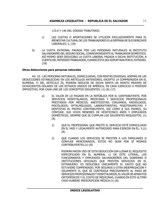 ASAMBLEA LEGISLATIVA - REPUBLICA DE EL SALVADOR       34
   ____________________________________________________________________

                    115-A Y 146 DEL CÓDIGO TRIBUTARIO.

             c)     LAS CUOTAS O APORTACIONES SE UTILICEN EXCLUSIVAMENTE PARA EL
                    BIENESTAR CULTURAL DE LOS TRABAJADORES O LA DEFENSA DE SUS DERECHOS
                    LABORALES; y, (18)

      6)     LA CUOTA PATRONAL PAGADA POR LAS PERSONAS NATURALES AL INSTITUTO
             SALVADOREÑO DEL SEGURO SOCIAL, CORRESPONDIENTE AL TRABAJADOR DOMÉSTICO.
             ASÍ MISMO SERÁ DEDUCIBLE LA CUOTA LABORAL PAGADA A DICHA INSTITUCIÓN, A
             CUENTA DEL REFERIDO TRABAJADOR, CUANDO ÉSTA SEA SOPORTADA POR EL PATRONO.
             (18)

Otras deducciones para personas naturales

      Art 33.- LAS PERSONAS NATURALES, DOMICILIADAS, CON RENTAS DIVERSAS, ADEMÁS DE LAS
DEDUCCIONES ESTABLECIDAS EN LOS ARTÍCULOS ANTERIORES, EXCEPTO LA COMPRENDIDA EN EL
NUMERAL 7) DEL ARTÍCULO 29, PODRÁN DEDUCIR DE DICHA RENTA UN MONTO MÁXIMO DE
OCHOCIENTOS DÓLARES DE LOS ESTADOS UNIDOS DE AMÉRICA, EN CADA EJERCICIO O PERÍODO
IMPOSITIVO, POR CADA UNO DE LOS CONCEPTOS SIGUIENTES: (1) (8) (17)

             a)     EL VALOR DE LO PAGADO EN LA REPÚBLICA POR EL CONTRIBUYENTE, POR
                    SERVICIOS HOSPITALARIOS, MEDICINAS Y SERVICIOS PROFESIONALES
                    PRESTADOS POR MÉDICOS, ANESTESISTAS, CIRUJANOS, RADIÓLOGOS,
                    PSICÓLOGOS, OFTALMÓLOGOS, LABORATORISTAS, FISIOTERAPEUTAS Y
                    DENTISTAS AL PROPIO CONTRIBUYENTE, ASÍ COMO A SUS PADRES, SU
                    CÓNYUGE, SUS HIJOS MENORES DE VEINTICINCO AÑOS Y EMPLEADOS
                    DOMÉSTICOS, SIEMPRE QUE SE CUMPLAN LOS SIGUIENTES REQUISITOS: (1)
                    (8)

                    1)     QUE EL PROFESIONAL QUE PRESTE EL SERVICIO ESTÉ DOMICILIADO
                           EN EL PAÍS Y LEGALMENTE AUTORIZADO PARA EJERCER EN ÉL; Y,(1)
                           (8)

                    2)     QUE CUANDO LOS SERVICIOS SE PRESTEN A LOS FAMILIARES O
                           CÓNYUGE MENCIONADOS, ÉSTOS NO SEAN POR SÍ MISMOS
                           CONTRIBUYENTES.(1) (8)

                           PODRÁN HACER USO DE ESTA DEDUCCIÓN SIN LLENAR EL REQUISITO
                           ESPECIFICADO EN EL NUMERAL 1) DE ESTE LITERAL, LOS
                           FUNCIONARIOS Y EMPLEADOS SALVADOREÑOS DEL GOBIERNO O
                           INSTITUCIONES OFICIALES QUE PRESTEN SERVICIOS EN EL
                           EXTRANJERO. ES DEDUCIBLE ÚNICAMENTE EL GASTO QUE NO
                           ESTUVIERE COMPENSADO, POR SEGUROS U OTRA INDEMNIZACIÓN Y
                           SOLAMENTE EL QUE SE CONTRAIGA PRECISAMENTE AL PAGO DE
                           SERVICIOS PROFESIONALES Y HOSPITALARIOS, EL VALOR DE APARATOS
                           ORTOPÉDICOS Y EL COSTO DE MEDICINAS, CUANDO EN ESTE ÚLTIMO
                           CASO HUBIERE PRESCRIPCIÓN MÉDICA.(1) (8)

   ___________________________________________________________________
                            INDICE LEGISLATIVO
 