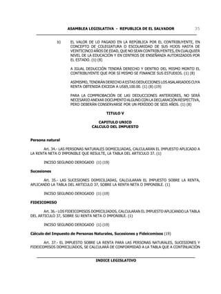 ASAMBLEA LEGISLATIVA - REPUBLICA DE EL SALVADOR       35
   ____________________________________________________________________

              b)     EL VALOR DE LO PAGADO EN LA REPÚBLICA POR EL CONTRIBUYENTE, EN
                     CONCEPTO DE COLEGIATURA O ESCOLARIDAD DE SUS HIJOS HASTA DE
                     VEINTICINCO AÑOS DE EDAD, QUE NO SEAN CONTRIBUYENTES, EN CUALQUIER
                     NIVEL DE LA EDUCACIÓN Y EN CENTROS DE ENSEÑANZA AUTORIZADOS POR
                     EL ESTADO. (1) (8)

                     A IGUAL DEDUCCIÓN TENDRÁ DERECHO Y DENTRO DEL MISMO MONTO EL
                     CONTRIBUYENTE QUE POR SI MISMO SE FINANCIE SUS ESTUDIOS. (1) (8)

                     ASIMISMO, TENDRÁN DERECHO A ESTAS DEDUCCIONES LOS ASALARIADOS CUYA
                     RENTA OBTENIDA EXCEDA A US$9,100.00. (1) (8) (19)

                     PARA LA COMPROBACIÓN DE LAS DEDUCCIONES ANTERIORES, NO SERÁ
                     NECESARIO ANEXAR DOCUMENTO ALGUNO CON LA DECLARACIÓN RESPECTIVA,
                     PERO DEBERÁN CONSERVARSE POR UN PERÍODO DE SEIS AÑOS. (1) (8)

                                       TITULO V

                                   CAPITULO UNICO
                                CALCULO DEL IMPUESTO


Persona natural

       Art. 34.- LAS PERSONAS NATURALES DOMICILIADAS, CALCULARAN EL IMPUESTO APLICADO A
LA RENTA NETA O IMPONIBLE QUE RESULTE, LA TABLA DEL ARTICULO 37. (1)

       INCISO SEGUNDO DEROGADO (1) (19)

Sucesiones

       Art. 35.- LAS SUCESIONES DOMICILIADAS, CALCULARAN EL IMPUESTO SOBRE LA RENTA,
APLICANDO LA TABLA DEL ARTICULO 37, SOBRE LA RENTA NETA O IMPONIBLE. (1)

       INCISO SEGUNDO DEROGADO (1) (19)

FIDEICOMISO

       Art. 36.- LOS FIDEICOMISOS DOMICILIADOS, CALCULARAN EL IMPUESTO APLICANDO LA TABLA
DEL ARTICULO 37, SOBRE SU RENTA NETA O IMPONIBLE. (1)

       INCISO SEGUNDO DEROGADO (1) (19)

Cálculo del Impuesto de Personas Naturales, Sucesiones y Fideicomisos (19)

       Art. 37.- EL IMPUESTO SOBRE LA RENTA PARA LAS PERSONAS NATURALES, SUCESIONES Y
FIDEICOMISOS DOMICILIADOS, SE CALCULARÁ DE CONFORMIDAD A LA TABLA QUE A CONTINUACIÓN

   ___________________________________________________________________
                            INDICE LEGISLATIVO
 