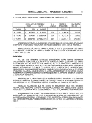 ASAMBLEA LEGISLATIVA - REPUBLICA DE EL SALVADOR       36
   ____________________________________________________________________

SE DETALLA, PARA LOS CASOS ESPECIALMENTE PREVISTOS EN ESTA LEY, ASÍ:



                RENTA NETA O IMPONIBLE          %A         SOBRE EL           MAS CUOTA
                 DESDE         HASTA            APLICAR    EXCESO DE:         FIJA DE:

 I TRAMO        $        0.01   $   4,064.00                  EXENTO

 II TRAMO       $    4,064.01   $   9,142.86     10%      $    4,064.00   $       212.12

 III TRAMO      $    9,142.87   $ 22,857.14      20%      $    9,142.86   $       720.00

 IV TRAMO       $   22,857.15   EN ADELANTE      30%      $   22,857.14   $     3,462.86

       LAS PERSONAS NATURALES, SUCESIONES O FIDEICOMISOS NO DOMICILIADOS, CALCULARÁN
SU IMPUESTO APLICANDO EL TREINTA POR CIENTO (30%) SOBRE SU RENTA NETA O IMPONIBLE.

      SE EXCLUYEN DEL CÁLCULO DEL IMPUESTO, AQUELLAS RENTAS QUE HUBIEREN SIDO OBJETO
DE RETENCIÓN DEFINITIVA DE IMPUESTO SOBRE LA RENTA EN LOS PORCENTAJES LEGALES
ESTABLECIDOS. (1) (19)

Asalariados

       Art. 38.- LAS PERSONAS NATURALES DOMICILIADAS CUYAS RENTAS PROVENGAN
EXCLUSIVAMENTE DE SALARIOS, SUELDOS Y OTRAS REMUNERACIONES Y QUE HAYAN SIDO OBJETO
DE RETENCIÓN PARA EL PAGO DE ESTE IMPUESTO, NO ESTÁN OBLIGADAS A PRESENTAR LA
DECLARACIÓN DE IMPUESTOS; SALVO AQUELLAS PERSONAS CON RENTAS MAYORES A US$60,000.00
ANUALES, ASÍ COMO LAS QUE NO SE LES HUBIERE HECHO LA RETENCIÓN O LAS RETENCIONES
EFECTUADAS NO GUARDAN CORRESPONDENCIA CON EL IMPUESTO QUE RESULTARÍA DE APLICAR LO
ESTABLECIDO EN LA TABLA A QUE SE REFIERE EL ARTÍCULO 37 DE ESTA LEY, EN CUYO CASO, DEBERÁN
PRESENTAR LA DECLARACIÓN CORRESPONDIENTE LIQUIDANDO EL IMPUESTO O PODRÁN SOLICITAR
LA DEVOLUCIÓN RESPECTIVA.

       EN CONSECUENCIA, LAS PERSONAS QUE NO ESTÁN OBLIGADAS A PRESENTAR LA DECLARACIÓN,
SU IMPUESTO SERÁ IGUAL A LA SUMA DE LAS RETENCIONES EFECTUADAS DE ACUERDO A LO DISPUESTO
EN EL ARTÍCULO 155 DEL CÓDIGO TRIBUTARIO EN RELACIÓN A LAS TABLAS DE RETENCIÓN.

       AQUELLOS ASALARIADOS QUE NO GOCEN DE DEDUCCIONES FIJAS POR SERVICIOS
HOSPITALARIOS, MEDICINAS, SERVICIOS PROFESIONALES, COLEGIATURA O ESCOLARIDAD A QUE SE
REFIERE ESTA LEY, PODRÁN HACER USO DEL DERECHO A DECLARAR, PARA EFECTO DE DEVOLUCIÓN.

         A REQUERIMIENTO DE LA DIRECCIÓN GENERAL DE IMPUESTOS INTERNOS, TANTO EL INSTITUTO
SALVADOREÑO DEL SEGURO SOCIAL, COMO LA SUPERINTENDENCIA DEL SISTEMA FINANCIERO Y LAS
ADMINISTRADORAS DE FONDOS DE PENSIONES ESTÁN OBLIGADOS A INTERCAMBIAR INFORMACIÓN
PARA EJERCER CONTROL DEL PAGO DE LAS RETENCIONES POR PARTE DE LOS AGENTES DE RETENCIÓN.
(1) (19)


   ___________________________________________________________________
                            INDICE LEGISLATIVO
 