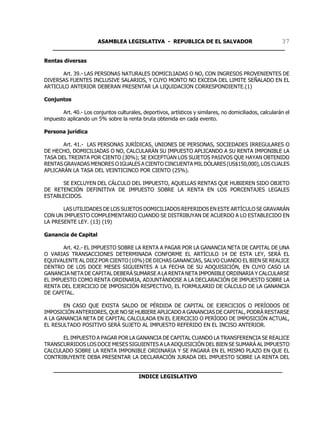 ASAMBLEA LEGISLATIVA - REPUBLICA DE EL SALVADOR       37
   ____________________________________________________________________

Rentas diversas

      Art. 39.- LAS PERSONAS NATURALES DOMICILIADAS O NO, CON INGRESOS PROVENIENTES DE
DIVERSAS FUENTES INCLUSIVE SALARIOS, Y CUYO MONTO NO EXCEDA DEL LIMITE SEÑALADO EN EL
ARTICULO ANTERIOR DEBERAN PRESENTAR LA LIQUIDACION CORRESPONDIENTE.(1)

Conjuntos

       Art. 40.- Los conjuntos culturales, deportivos, artísticos y similares, no domiciliados, calcularán el
impuesto aplicando un 5% sobre la renta bruta obtenida en cada evento.

Persona jurídica

       Art. 41.- LAS PERSONAS JURÍDICAS, UNIONES DE PERSONAS, SOCIEDADES IRREGULARES O
DE HECHO, DOMICILIADAS O NO, CALCULARÁN SU IMPUESTO APLICANDO A SU RENTA IMPONIBLE LA
TASA DEL TREINTA POR CIENTO (30%); SE EXCEPTÚAN LOS SUJETOS PASIVOS QUE HAYAN OBTENIDO
RENTAS GRAVADAS MENORES O IGUALES A CIENTO CINCUENTA MIL DÓLARES (US$150,000), LOS CUALES
APLICARÁN LA TASA DEL VEINTICINCO POR CIENTO (25%).

      SE EXCLUYEN DEL CÁLCULO DEL IMPUESTO, AQUELLAS RENTAS QUE HUBIEREN SIDO OBJETO
DE RETENCIÓN DEFINITIVA DE IMPUESTO SOBRE LA RENTA EN LOS PORCENTAJES LEGALES
ESTABLECIDOS.

       LAS UTILIDADES DE LOS SUJETOS DOMICILIADOS REFERIDOS EN ESTE ARTÍCULO SE GRAVARÁN
CON UN IMPUESTO COMPLEMENTARIO CUANDO SE DISTRIBUYAN DE ACUERDO A LO ESTABLECIDO EN
LA PRESENTE LEY. (13) (19)

Ganancia de Capital

       Art. 42.- EL IMPUESTO SOBRE LA RENTA A PAGAR POR LA GANANCIA NETA DE CAPITAL DE UNA
O VARIAS TRANSACCIONES DETERMINADA CONFORME EL ARTÍCULO 14 DE ESTA LEY, SERÁ EL
EQUIVALENTE AL DIEZ POR CIENTO (10%) DE DICHAS GANANCIAS, SALVO CUANDO EL BIEN SE REALICE
DENTRO DE LOS DOCE MESES SIGUIENTES A LA FECHA DE SU ADQUISICIÓN, EN CUYO CASO LA
GANANCIA NETA DE CAPITAL DEBERÁ SUMARSE A LA RENTA NETA IMPONIBLE ORDINARIA Y CALCULARSE
EL IMPUESTO COMO RENTA ORDINARIA, ADJUNTÁNDOSE A LA DECLARACIÓN DE IMPUESTO SOBRE LA
RENTA DEL EJERCICIO DE IMPOSICIÓN RESPECTIVO, EL FORMULARIO DE CÁLCULO DE LA GANANCIA
DE CAPITAL.

       EN CASO QUE EXISTA SALDO DE PÉRDIDA DE CAPITAL DE EJERCICIOS O PERÍODOS DE
IMPOSICIÓN ANTERIORES, QUE NO SE HUBIERE APLICADO A GANANCIAS DE CAPITAL, PODRÁ RESTARSE
A LA GANANCIA NETA DE CAPITAL CALCULADA EN EL EJERCICIO O PERÍODO DE IMPOSICIÓN ACTUAL,
EL RESULTADO POSITIVO SERÁ SUJETO AL IMPUESTO REFERIDO EN EL INCISO ANTERIOR.

      EL IMPUESTO A PAGAR POR LA GANANCIA DE CAPITAL CUANDO LA TRANSFERENCIA SE REALICE
TRANSCURRIDOS LOS DOCE MESES SIGUIENTES A LA ADQUISICIÓN DEL BIEN SE SUMARÁ AL IMPUESTO
CALCULADO SOBRE LA RENTA IMPONIBLE ORDINARIA Y SE PAGARÁ EN EL MISMO PLAZO EN QUE EL
CONTRIBUYENTE DEBA PRESENTAR LA DECLARACIÓN JURADA DEL IMPUESTO SOBRE LA RENTA DEL

    ___________________________________________________________________
                             INDICE LEGISLATIVO
 