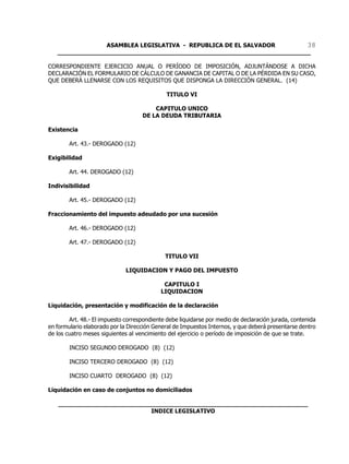 ASAMBLEA LEGISLATIVA - REPUBLICA DE EL SALVADOR       38
   ____________________________________________________________________

CORRESPONDIENTE EJERCICIO ANUAL O PERÍODO DE IMPOSICIÓN, ADJUNTÁNDOSE A DICHA
DECLARACIÓN EL FORMULARIO DE CÁLCULO DE GANANCIA DE CAPITAL O DE LA PÉRDIDA EN SU CASO,
QUE DEBERÁ LLENARSE CON LOS REQUISITOS QUE DISPONGA LA DIRECCIÓN GENERAL. (14)

                                              TITULO VI

                                        CAPITULO UNICO
                                    DE LA DEUDA TRIBUTARIA

Existencia

        Art. 43.- DEROGADO (12)

Exigibilidad

        Art. 44. DEROGADO (12)

Indivisibilidad

        Art. 45.- DEROGADO (12)

Fraccionamiento del impuesto adeudado por una sucesión

        Art. 46.- DEROGADO (12)

        Art. 47.- DEROGADO (12)

                                             TITULO VII

                              LIQUIDACION Y PAGO DEL IMPUESTO

                                            CAPITULO I
                                           LIQUIDACION

Liquidación, presentación y modificación de la declaración

        Art. 48.- El impuesto correspondiente debe liquidarse por medio de declaración jurada, contenida
en formulario elaborado por la Dirección General de Impuestos Internos, y que deberá presentarse dentro
de los cuatro meses siguientes al vencimiento del ejercicio o período de imposición de que se trate.

        INCISO SEGUNDO DEROGADO (8) (12)

        INCISO TERCERO DEROGADO (8) (12)

        INCISO CUARTO DEROGADO (8) (12)

Liquidación en caso de conjuntos no domiciliados

   ___________________________________________________________________
                            INDICE LEGISLATIVO
 