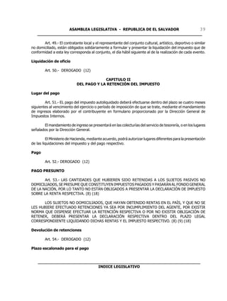 ASAMBLEA LEGISLATIVA - REPUBLICA DE EL SALVADOR       39
   ____________________________________________________________________

       Art. 49.- El contratante local y el representante del conjunto cultural, artístico, deportivo o similar
no domiciliado, están obligados solidariamente a formular y presentar la liquidación del impuesto que de
conformidad a esta ley corresponda al conjunto, el día hábil siguiente al de la realización de cada evento.

Liquidación de oficio

        Art. 50.- DEROGADO (12)

                                         CAPITULO II
                            DEL PAGO Y LA RETENCIÓN DEL IMPUESTO

Lugar del pago

        Art. 51.- EL pago del impuesto autoliquidado deberá efectuarse dentro del plazo se cuatro meses
siguientes al vencimiento del ejercicio o período de imposición de que se trate, mediante el mandamiento
de ingresos elaborado por el contribuyente en formulario proporcionado por la Dirección General de
Impuestos Internos.

       El mandamiento de ingreso se presentará en las colecturías del servicio de tesorería, o en los lugares
señalados por la Dirección General.

         El Ministerio de Hacienda, mediante acuerdo, podrá autorizar lugares diferentes para la presentación
de las liquidaciones del impuesto y del pago respectivo.

Pago

        Art. 52.- DEROGADO (12)

PAGO PRESUNTO

       Art. 53.- LAS CANTIDADES QUE HUBIEREN SIDO RETENIDAS A LOS SUJETOS PASIVOS NO
DOMICILIADOS, SE PRESUME QUE CONSTITUYEN IMPUESTOS PAGADOS Y PASARÁN AL FONDO GENERAL
DE LA NACIÓN, POR LO TANTO NO ESTÁN OBLIGADOS A PRESENTAR LA DECLARACIÓN DE IMPUESTO
SOBRE LA RENTA RESPECTIVA. (8) (18)

       LOS SUJETOS NO DOMICILIADOS, QUE HAYAN OBTENIDO RENTAS EN EL PAÍS, Y QUE NO SE
LES HUBIERE EFECTUADO RETENCIONES YA SEA POR INCUMPLIMIENTO DEL AGENTE, POR EXISTIR
NORMA QUE DISPENSE EFECTUAR LA RETENCIÓN RESPECTIVA O POR NO EXISTIR OBLIGACIÓN DE
RETENER, DEBERÁ PRESENTAR LA DECLARACIÓN RESPECTIVA DENTRO DEL PLAZO LEGAL
CORRESPONDIENTE LIQUIDANDO DICHAS RENTAS Y EL IMPUESTO RESPECTIVO. (8) (9) (18)

Devolución de retenciones

        Art. 54.- DEROGADO (12)

Plazo escalonado para el pago


    ___________________________________________________________________
                             INDICE LEGISLATIVO
 