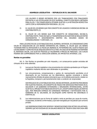 ASAMBLEA LEGISLATIVA - REPUBLICA DE EL SALVADOR         4
  ____________________________________________________________________

               LOS VALORES O BIENES RECIBIDOS POR LOS TRABAJADORES CON FINALIDADES
               DISTINTAS A LAS ESTIPULADAS EN ESTE NUMERAL CONSTITUYEN RENTA OBTENIDA
               PARA ELLOS, Y EN CONSECUENCIA ESTARÁN SUJETAS A LA RETENCIÓN RESPECTIVA
               JUNTO CON LA REMUNERACIÓN PERCIBIDA. (8) (14)

       2)      EL VALOR DE LOS BIENES QUE POR CONCEPTO DE LEGADOS O HERENCIAS RECIBA UN
               CONTRIBUYENTE.(3)

       3)      EL VALOR DE LOS BIENES QUE POR CONCEPTO DE DONACIONES, RECIBA EL
               CONTRIBUYENTE; TODA VEZ QUE LA TRANSFERENCIA EN CUESTIÓN SE REALICE ENTRE
               ASCENDIENTES Y DESCENDIENTES DENTRO DEL SEGUNDO GRADO DE
               CONSANGUINIDAD Y CONYUGES. (3)

       PARA LOS EFECTOS DE LO ESTABLECIDO EN EL NUMERAL ANTERIOR, SE CONSIDERARÁ COMO
VALOR DE ADQUISICIÓN DE LOS BIENES DIFERENTES DEL DINERO, EL VALOR QUE LOS BIENES
TUVIERAN PARA SU ANTECESOR A LA FECHA DE INGRESO AL PATRIMONIO DEL SUJETO PASIVO QUE
LOS RECIBIERE Y COMO FECHA DE ADQUISICIÓN ESTA ÚLTIMA. EN CASO DE NO PODERSE DETERMINAR
EL REFERIDO VALOR, LOS SUJETOS PASIVOS LO VALORARÁN A PRECIO DE MERCADO, LOS CUALES
PODRÁN SER COMPROBADOS POR LA DIRECCIÓN GENERAL DE IMPUESTOS INTERNOS. (18)

Rentas no gravables

       Art. 4.- Son Rentas no gravables por este impuesto, y en consecuencia quedan excluidas del
cómputo de la renta obtenida:

       1)      Las que por Decreto Legislativo o las provenientes de contratos aprobados por el Organo
               Legislativo mediante decreto sean declaradas no gravables;

       2)      Las remuneraciones, compensaciones y gastos de representación percibidos en el
               desempeño de sus funciones por los diplomáticos, agentes consulares y demás
               representantes oficiales de países extranjeros que, con la debida autorización, residan en
               la República, temporal o permanentemente todo a condición de reciprocidad;

               SIN PERJUICIO DE LO ESTABLECIDO EN EL INCISO ANTERIOR, LAS RENTAS PERCIBIDAS
               POR SUJETOS PASIVOS, EN CONCEPTO DE PAGOS POR SERVICIOS PRESTADOS EN EL
               SALVADOR A UN GOBIERNO EXTRANJERO U ORGANISMO INTERNACIONAL, ESTÁN
               SUJETAS AL IMPUESTO ESTABLECIDO EN ESTA LEY, EXCEPTUANDO AQUELLAS RENTAS
               QUE, POR MENCIÓN EXPRESA EN CONVENIOS FIRMADOS Y RATIFICADOS POR EL
               GOBIERNO DE EL SALVADOR, SE CALIFIQUEN COMO RENTAS NO GRAVABLES O
               EXENTAS.(8)

       3)      Las indemnizaciones que en forma de capital o renta se perciben por causa de muerte,
               incapacidad, accidente o enfermedad, y que sean otorgados por vía judicial o por convenio
               privado.

               LAS INDEMNIZACIONES POR DESPIDO Y BONIFICACIONES POR RETIRO VOLUNTARIO,
               SIEMPRE QUE NO EXCEDAN DE UN SALARIO BÁSICO DE TREINTA DÍAS POR CADA AÑO

   ___________________________________________________________________
                            INDICE LEGISLATIVO
 