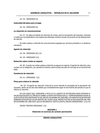 ASAMBLEA LEGISLATIVA - REPUBLICA DE EL SALVADOR       40
   ____________________________________________________________________

        Art. 55.- DEROGADO (6)

Caducidad del plazo para el pago

        Art. 56.- DEROGADO (6)

La retención en remuneraciones

        Art. 57.- Se aplica el método de retención de rentas, para la recaudación del impuesto, intereses
y multas que correspondieren a los sujetos que obtengan rentas en el país, de acuerdo con las disposiciones
de esta ley.

        No están sujetas a retención las remuneraciones pagadas por servicios prestados a un Gobierno
extranjero.

Agente de retención

        Art. 58.- DEROGADO (8) (14)

        Art. 59.- DEROGADO (14)

Retención sobre rentas en especie

        Art. 60.- Cuando Las rentas sujetas a retención se paguen en especie, el agente de retención, para
cumplir con su obligación, Las calculará en efectivo sobre la base del valor de mercado en el momento del
pago.

Constancia de retención

        Art. 61.- DEROGADO (12)

Plazo para enterar lo retenido

         Art. 62.- El agente de retención enterará la suma retenida al encargado de la percepción del
impuesto, dentro de los diez días hábiles que inmediatamente sigan al vencimiento del período en que se
efectue la retención.

       EN LOS CASOS QUE, CONFORME A ESTA LEY EL AGENTE DE RETENCIÓN PUEDA ENTERAR EL
VALOR EQUIVALENTE AL IMPUESTO SOBRE LA RENTA RETENIDO QUE LE CORRESPONDERÍA PAGAR AL
SUJETO DE RETENCIÓN RESPECTO DEL MES DE DICIEMBRE DE CADA AÑO, LOS AGENTES DE RETENCIÓN
DEBERÁN ENTERAR ESE VALOR DENTRO DEL PLAZO LEGAL RESPECTIVO EN LA DECLARACIÓN DEL MES
DE DICIEMBRE DEL AÑO EN EL QUE SE INCURRIÓ EL COSTO O GASTO, SEGÚN CORRESPONDA. (12) (14)

        INCISO TERCERO DEROGADO (12)

                                           SECCION 1
                          Retención en servicios de carácter permanente

    ___________________________________________________________________
                             INDICE LEGISLATIVO
 