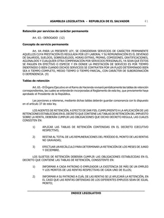 ASAMBLEA LEGISLATIVA - REPUBLICA DE EL SALVADOR       41
   ____________________________________________________________________

Retención por servicios de carácter permanente

        Art. 63.- DEROGADO (12)

Concepto de servicio permanente

       Art. 64.-PARA LA PRESENTE LEY, SE CONSIDERAN SERVICIOS DE CARÁCTER PERMANENTE
AQUELLOS CUYA PRESTACIÓN ES REGULADA POR LEY LABORAL Y SU REMUNERACIÓN ES EL DEVENGO
DE SALARIOS, SUELDOS, SOBRESUELDOS, HORAS EXTRAS, PRIMAS, COMISIONES, GRATIFICACIONES,
AGUINALDOS Y CUALQUIER OTRA COMPENSACIÓN POR SERVICIOS PERSONALES, YA SEAN QUE ÉSTOS
SE PAGUEN EN EFECTIVO O ESPECIE Y EN DONDE LA PRESTACIÓN DE SERVICIO ES POR TIEMPO
INDEFINIDO O BIEN CUANDO DICHOS SERVICIOS SE CONTRATEN POR UN PLAZO DETERMINADO BIEN
SEA A TIEMPO COMPLETO, MEDIO TIEMPO O TIEMPO PARCIAL, CON CARÁCTER DE SUBORDINACIÓN
O DEPENDENCIA. (9)

Tablas de retención

        Art. 65.- El Órgano Ejecutivo en el Ramo de Hacienda revisará periódicamente las tablas de retención
correspondientes, las cuales se entenderán incorporadas al Reglamento de esta ley, que previamente haya
aprobado el Presidente de la República.

         Las porciones a retenerse, mediante dichas tablas deberán guardar consonancia con lo dispuesto
en el artículo 37 de esta ley.

       LOS AGENTES DE RETENCIÓN, A EFECTO DE DAR FIEL CUMPLIMIENTO A LA APLICACIÓN DE LAS
RETENCIONES ESTABLECIDAS EN EL DECRETO QUE CONTIENE LAS TABLAS DE RETENCIÓN DEL IMPUESTO
SOBRE LA RENTA, DEBERÁN CUMPLIR LAS OBLIGACIONES QUE DICHO DECRETO REGULA, LAS CUALES
CONSISTEN EN:

        1)       APLICAR LAS TABLAS DE RETENCIÓN CONTENIDAS EN EL DECRETO EJECUTIVO
                 RESPECTIVO;

        2)       RESTAR AL TOTAL DE LAS REMUNERACIONES DEL PERÍODO EL MONTO DE LAS RENTAS
                 NO GRAVADAS;

        3)       EFECTUAR UN RECÁLCULO PARA DETERMINAR LA RETENCIÓN DE LOS MESES DE JUNIO
                 Y DICIEMBRE.

      LOS SUJETOS DE RETENCIÓN DEBERÁN CUMPLIR LAS OBLIGACIONES ESTABLECIDAS EN EL
DECRETO QUE CONTIENE LAS TABLAS DE RETENCIÓN, CONSISTENTE EN:

        1)       INFORMAR A CADA PATRONO O EMPLEADOR LA EXISTENCIA DE MÁS DE UN EMPLEO
                 Y LOS MONTOS DE LAS RENTAS RESPECTIVAS DE CADA UNO DE ELLOS;

        2)       INFORMAR A SU PATRONO A CUÁL DE LAS RENTAS SE LE APLICARÁ LA RETENCIÓN, EN
                 EL CASO QUE LAS RENTAS OBTENIDAS DE LOS DIFERENTES EMPLEOS SEAN DE IGUAL
                 MONTO;

    ___________________________________________________________________
                             INDICE LEGISLATIVO
 