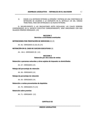 ASAMBLEA LEGISLATIVA - REPUBLICA DE EL SALVADOR       42
   ____________________________________________________________________


       3)     EXIGIR A SU ANTERIOR PATRONO LA EMISIÓN Y ENTREGA DE UNA CONSTANCIA DE
              RETENCIÓN DE ACUERDO A LO DISPUESTO EN EL ARTÍCULO 145 DEL CÓDIGO
              TRIBUTARIO, PARA SER ENTREGADA A SU NUEVO PATRONO.

       EL INCUMPLIMIENTO A LAS OBLIGACIONES ANTES REGULADAS, LAS CUALES DEBERÁN
COMPRENDERSE EN EL DECRETO EJECUTIVO CORRESPONDIENTE, SERÁ SANCIONADO CON DOS
SALARIOS MÍNIMOS MENSUALES. (19)


                                          SECCION 2
                              Servicios o actividades eventuales

RETENCIONES POR PRESTACIÓN DE SERVICIOS (8) (9)

       Art. 66.- DEROGADO (5) (8) (9) (14)

RETENCIÓN EN EL CASO DE JUICIOS EJECUTIVOS (8)

       Art . 66-A. -DEROGADO (8) (12)

                                         SECCION 3
                              Retención por otra clase de rentas

Retención a personas naturales y otros sujetos de impuesto no domiciliados

       Art. 67.- DEROGADO (14)

Rebaja del porcentaje de retención

       Art. 68.- DEROGADO (14)

Rebaja de porcentaje de retención

       Art. 69.- DEROGADO (14)

Retención a rentas provenientes de depósitos

       Art. 70.- DEROGADO (7) (14)

Retención sobre premios

       Art. 71.- DEROGADO (12)



                                         CAPITULO III

   ___________________________________________________________________
                            INDICE LEGISLATIVO
 